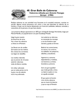 LEEMOS MEJOR DÍA A DÍA




                            48. Gran Baile de Calaveras
                               Calaveras editadas por Antonio Vanegas
                                           Arroyo (1906)


Realizar calaveras es una actividad muy frecuente en la sociedad mexicana, consiste en
escribir algunos versos picarescos con ritmo y rima que describen la relación de un
hombre o mujer con la muerte destacando con ironía las cualidades, defectos, actitudes y
costumbres de la persona a la que hace alusión.

Los primeros dibujos aparecieron en 1872 por el litógrafo Santiago Hernández, luego por
Manuel Manilla y se popularizaron con José Guadalupe Posada.

Llegó la gran ocasión                           Los sudarios se reforman,
de divertirse de veras.                         se remiendan las mortajas
Van a hacer las calaveras                       y con las fúnebres cajas
su fiesta en el Panteón.                        estrado y gradas se forman.

Las flautas son de canillas.                    Bailarán los comerciantes,
De huesos son los violines.                     los sastres y los cocheros,
De cráneos los cornetines.                      los soldados, los pulqueros,
Los fagós de rabadillas.                        albañiles y estudiantes.

Las viuditas relamidas                          Ingenieros y cantores,
que se precian de virtuosas                     dependientes y modistas,
asistirán ruborosas                             carretoneros y artistas,
todas de blanco vestidas.                       lavanderas y pintores.

Un militar esforzado                            Será una gran igualdad
que en todas partes corría                      que nivele grande y chico.
la gran cruz de valentía                        no habrá ni pobre ni rico
lucirá muy esforzado.                           en aquella sociedad.

                                                El que quiera la función
                                                mirar de las calaveras
                                                que se muera de deveras
                                                y que se vaya al Panteón


                                      http://www.lacatrinamexicana.mex.tl/68402_Las-calaveras-literarias.html




                                      SEXTO GRADO
 