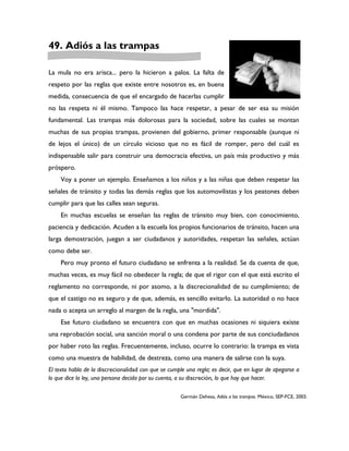 49. Adiós a las trampas

La mula no era arisca... pero la hicieron a palos. La falta de
respeto por las reglas que existe entre nosotros es, en buena
medida, consecuencia de que el encargado de hacerlas cumplir
no las respeta ni él mismo. Tampoco las hace respetar, a pesar de ser esa su misión
fundamental. Las trampas más dolorosas para la sociedad, sobre las cuales se montan
muchas de sus propias trampas, provienen del gobierno, primer responsable (aunque ni
de lejos el único) de un círculo vicioso que no es fácil de romper, pero del cuál es
indispensable salir para construir una democracia efectiva, un país más productivo y más
próspero.
     Voy a poner un ejemplo. Enseñamos a los niños y a las niñas que deben respetar las
señales de tránsito y todas las demás reglas que los automovilistas y los peatones deben
cumplir para que las calles sean seguras.
     En muchas escuelas se enseñan las reglas de tránsito muy bien, con conocimiento,
paciencia y dedicación. Acuden a la escuela los propios funcionarios de tránsito, hacen una
larga demostración, juegan a ser ciudadanos y autoridades, respetan las señales, actúan
como debe ser.
     Pero muy pronto el futuro ciudadano se enfrenta a la realidad. Se da cuenta de que,
muchas veces, es muy fácil no obedecer la regla; de que el rigor con el que está escrito el
reglamento no corresponde, ni por asomo, a la discrecionalidad de su cumplimiento; de
que el castigo no es seguro y de que, además, es sencillo evitarlo. La autoridad o no hace
nada o acepta un arreglo al margen de la regla, una "mordida".
     Ese futuro ciudadano se encuentra con que en muchas ocasiones ni siquiera existe
una reprobación social, una sanción moral o una condena por parte de sus conciudadanos
por haber roto las reglas. Frecuentemente, incluso, ocurre lo contrario: la trampa es vista
como una muestra de habilidad, de destreza, como una manera de salirse con la suya.
El texto habla de la discrecionalidad con que se cumple una regla; es decir, que en lugar de apegarse a
lo que dice la ley, una persona decida por su cuenta, a su discreción, lo que hay que hacer.

                                                      Germán Dehesa, Adiós a las trampas. México, SEP-FCE, 2003.
 