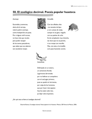 LEEMOS MEJOR DÍA A DÍA




50. El zoológico decimal. Poesía popular huasteca

Acamaya                                                      Armadillo


Escondida y temerosa,                                        Con tan afiladas uñas
alerta de la tarraya,                                        –no necesita de lijas–
nada la pobre acamaya,                                       y con cuerpo de vasija,
como huésped de una poza.                                    aunque no es gato, rasguña
Por si alguna red la acosa,                                  con sus patitas de cuña.
no hace más que recular,                                     Es de complexión muy choncha,
para poder escapar                                           tan dura que no se poncha,
de los tantos pescadores,                                    ni se rompe con martillo.
que saben que sus sabores                                    Mas, con esto, el armadillo
son excelente manjar.                                        se la pasa haciendo concha.




                                          Caimancito


                                          Disfrazado en un estero,
                                          un caimancito lloraba.
                                          Lagrimones derramaba
                                          por no hallarse un compañero
                                          con el cual jugar primero,
                                          pues se quedó sin hermanos,
                                          por culpa de los humanos,
                                          que por hacer más zapatos
                                          hoy los cazan cada rato,
                                          pa dejar solo el pantano.


¿Por qué esto se llama el zoológico decimal?


            Eduardo Bustos, El zoológico decimal. Poesía popular de la Huasteca. México, SEP-Artes de México, 2006.



                                                    SEXTO GRADO
 