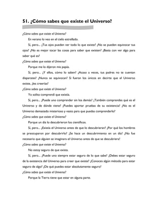 51. ¿Cómo sabes que existe el Universo?

¿Cómo sabes que existe el Universo?
    En verano lo veo en el cielo estrellado.
    Sí, pero... ¿Tus ojos pueden ver todo lo que existe? ¿No se pueden equivocar tus
ojos? ¿No es mejor tocar las cosas para saber que existen? ¿Basta con ver algo para
saber qué es?
¿Cómo sabes que existe el Universo?
    Porque me lo dijeron mis papás.
    Sí, pero... ¿Y ellos, cómo lo saben? ¿Acaso a veces, tus padres no te cuentan
disparates? ¿Nunca se equivocan? Si fueran los únicos en decirte que el Universo
existe, ¿les creerías?
¿Cómo sabes que existe el Universo?
    Yo solito comprendí que existía.
    Sí, pero... ¿Puede uno comprender sin los demás? ¿También comprendes qué es el
Universo y de dónde viene? ¿Puedes aportar pruebas de su existencia? ¿No es el
Universo demasiado misterioso y vasto para que puedas comprenderlo?
¿Cómo sabes que existe el Universo?
    Porque un día lo descubrieron los científicos.
    Sí, pero... ¿Existía el Universo antes de que lo descubrieran? ¿Por qué los hombres
se preocuparon por descubrirlo? ¿Se hace un descubrimiento en un día? ¿No fue
necesario que alguien se imaginara el Universo antes de que se descubriera?
¿Cómo sabes que existe el Universo?
    No estoy seguro de que exista.
    Sí, pero... ¿Puede uno siempre estar seguro de lo que sabe? ¿Debes estar seguro
de la existencia del Universo para creer que existe? ¿Conoces algún método para estar
seguro de algo? ¿De qué puedes estar absolutamente seguro?
¿Cómo sabes que existe el Universo?
    Porque la Tierra tiene que estar en alguna parte.
 