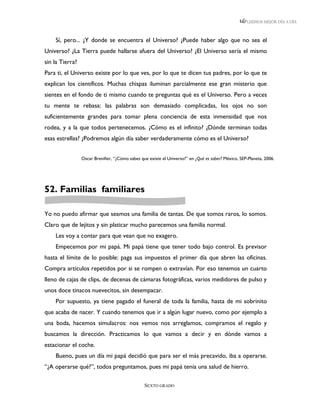 LEEMOS MEJOR DÍA A DÍA



    Sí, pero... ¿Y donde se encuentra el Universo? ¿Puede haber algo que no sea el
Universo? ¿La Tierra puede hallarse afuera del Universo? ¿El Universo sería el mismo
sin la Tierra?
Para ti, el Universo existe por lo que ves, por lo que te dicen tus padres, por lo que te
explican los científicos. Muchas chispas iluminan parcialmente ese gran misterio que
sientes en el fondo de ti mismo cuando te preguntas qué es el Universo. Pero a veces
tu mente te rebasa: las palabras son demasiado complicadas, los ojos no son
suficientemente grandes para tomar plena conciencia de esta inmensidad que nos
rodea, y a la que todos pertenecemos. ¿Cómo es el infinito? ¿Dónde terminan todas
esas estrellas? ¿Podremos algún día saber verdaderamente cómo es el Universo?


                 Oscar Brenifier, “¿Cómo sabes que existe el Universo?” en ¿Qué es saber? México, SEP-Planeta, 2006.




52. Familias familiares

Yo no puedo afirmar que seamos una familia de tantas. De que somos raros, lo somos.
Claro que de lejitos y sin platicar mucho parecemos una familia normal.
    Les voy a contar para que vean que no exagero.
    Empecemos por mi papá. Mi papá tiene que tener todo bajo control. Es previsor
hasta el límite de lo posible: paga sus impuestos el primer día que abren las oficinas.
Compra artículos repetidos por si se rompen o extravían. Por eso tenemos un cuarto
lleno de cajas de clips, de decenas de cámaras fotográficas, varios medidores de pulso y
unos doce tinacos nuevecitos, sin desempacar.
    Por supuesto, ya tiene pagado el funeral de toda la familia, hasta de mi sobrinito
que acaba de nacer. Y cuando tenemos que ir a algún lugar nuevo, como por ejemplo a
una boda, hacemos simulacros: nos vemos nos arreglamos, compramos el regalo y
buscamos la dirección. Practicamos lo que vamos a decir y en dónde vamos a
estacionar el coche.
    Bueno, pues un día mi papá decidió que para ser el más precavido, iba a operarse.
“¿A operarse qué?”, todos preguntamos, pues mi papá tenía una salud de hierro.

                                                 SEXTO GRADO
 