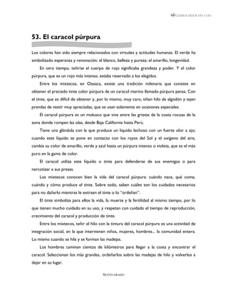 LEEMOS MEJOR DÍA A DÍA




53. El caracol púrpura

Los colores han sido siempre relacionados con virtudes y actitudes humanas. El verde ha
simbolizado esperanza y renovación; el blanco, belleza y pureza; el amarillo, longevidad.
    En otro tiempo, teñirse el cuerpo de rojo significaba grandeza y poder. Y el color
púrpura, que es un rojo más intenso, estaba reservado a los elegidos.
    Entre los mixtecos, en Oaxaca, existe una tradición milenaria que consiste en
obtener el preciado tinte color púrpura de un caracol marino llamado púrpura pansa. Con
el tinte, que es difícil de obtener y, por lo mismo, muy caro, tiñen hilo de algodón y tejen
prendas de vestir muy apreciadas, que se usan solamente en ocasiones especiales.
    El caracol púrpura es un molusco que vive entre las grietas de la costa rocosa de la
zona donde rompen las olas, desde Baja California hasta Perú.
    Tiene una glándula con la que produce un líquido lechoso con un fuerte olor a ajo;
cuando este líquido se pone en contacto con los rayos del Sol y el oxígeno del aire,
cambia su color de amarillo, verde y azul hasta un púrpura intenso o violeta, que es el más
puro en la gama de color.
    El caracol utiliza este líquido o tinte para defenderse de sus enemigos o para
narcotizar a sus presas.
    Los mixtecos conocen bien la vida del caracol púrpura: cuándo nace, qué come,
cuándo y cómo produce el tinte. Sobre todo, saben cuáles son los cuidados necesarios
para no dañarlo mientras le extraen el tinte o lo “ordeñan”.
    El tinte simboliza para ellos la vida, la muerte y la fertilidad al mismo tiempo, por lo
que tienen mucho cuidado en su uso, y respetan con cuidado el tiempo de reproducción,
crecimiento del caracol y producción de tinte.
    Entre los mixtecos, teñir el hilo con la tintura del caracol púrpura es una actividad de
integración social, en la que intervienen niños, mujeres, hombres... la comunidad entera.
Lo mismo cuando se hila y se forman las madejas.
    Los hombres caminan cientos de kilómetros para llegar a la costa y encontrar el
caracol. Seleccionan los más grandes, ordeñarlos sobre las madejas de hilo y volverlos a
dejar en su lugar.

                                        SEXTO GRADO
 