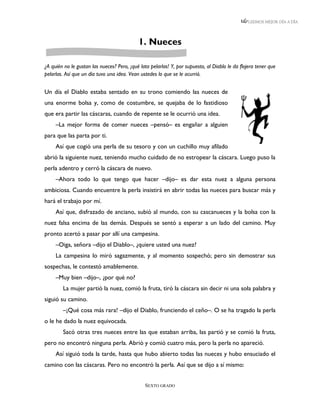 LEEMOS MEJOR DÍA A DÍA




                                            1. Nueces

¿A quién no le gustan las nueces? Pero, ¡qué lata pelarlas! Y, por supuesto, al Diablo le da flojera tener que
pelarlas. Así que un día tuvo una idea. Vean ustedes lo que se le ocurrió.


Un día el Diablo estaba sentado en su trono comiendo las nueces de
una enorme bolsa y, como de costumbre, se quejaba de lo fastidioso
que era partir las cáscaras, cuando de repente se le ocurrió una idea.
     –La mejor forma de comer nueces –pensó– es engañar a alguien
para que las parta por ti.
     Así que cogió una perla de su tesoro y con un cuchillo muy afilado
abrió la siguiente nuez, teniendo mucho cuidado de no estropear la cáscara. Luego puso la
perla adentro y cerró la cáscara de nuevo.
     –Ahora todo lo que tengo que hacer –dijo– es dar esta nuez a alguna persona
ambiciosa. Cuando encuentre la perla insistirá en abrir todas las nueces para buscar más y
hará el trabajo por mí.
     Así que, disfrazado de anciano, subió al mundo, con su cascanueces y la bolsa con la
nuez falsa encima de las demás. Después se sentó a esperar a un lado del camino. Muy
pronto acertó a pasar por allí una campesina.
     –Oiga, señora –dijo el Diablo–, ¿quiere usted una nuez?
     La campesina lo miró sagazmente, y al momento sospechó; pero sin demostrar sus
sospechas, le contestó amablemente.
     –Muy bien –dijo–, ¿por qué no?
        La mujer partió la nuez, comió la fruta, tiró la cáscara sin decir ni una sola palabra y
siguió su camino.
        –¡Qué cosa más rara! –dijo el Diablo, frunciendo el ceño–. O se ha tragado la perla
o le he dado la nuez equivocada.
        Sacó otras tres nueces entre las que estaban arriba, las partió y se comió la fruta,
pero no encontró ninguna perla. Abrió y comió cuatro más, pero la perla no apareció.
     Así siguió toda la tarde, hasta que hubo abierto todas las nueces y hubo ensuciado el
camino con las cáscaras. Pero no encontró la perla. Así que se dijo a sí mismo:


                                               SEXTO GRADO
 