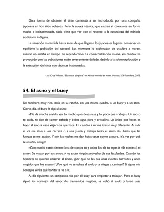 Otra forma de obtener el tinte comenzó a ser introducida por una compañía
japonesa en los años ochenta. Pero la nueva técnica, que extrae el colorante en forma
masiva e indiscriminada, nada tiene que ver con el respeto a la naturaleza del método
tradicional indígena.
    La situación mantenida hasta antes de que llegaran los japoneses lograba conservar en
equilibrio la población del caracol. Los mixtecos lo explotaban de octubre a marzo,
cuando no estaba en tiempo de reproducción. La comercialización masiva, en cambio, ha
provocado que las poblaciones estén severamente dañadas debido a la sobreexplotación y
la extracción del tinte con técnicas inadecuadas.


                  Luci Cruz Wilson, “El caracol púrpura” en México envuelto en mares. México, SEP-Santillana, 2002.




54. El asno y el buey

Un ranchero muy rico tenía en su rancho, en una misma cuadra, a un buey y a un asno.
Cierto día, el buey le dijo al asno:
    –Me da mucha envidia ver lo mucho que descansas y lo poco que trabajas. Un mozo
te cuida, te dan de comer cebada y bebes agua pura y cristalina. Lo único que haces es
llevar al amo a esos viajecitos que hace. En cambio a mí me tratan muy diferente. Al salir
el sol me atan a una carreta o a una yunta y trabajo todo el santo día, hasta que las
fuerzas se me acaban. Y por las noches me dan hojas secas como pastura. ¿Ya ves por qué
te envidio, amigo?
    –Con mucha razón tienen fama de tontos tú y todos los de tu especie –le contestó el
asno–. Se matan por sus amos, y no sacan ningún provecho de sus facultades. Cuando los
hombres te quieran amarrar al arado, ¿por qué no les das unas cuantas cornadas y unos
mugidos que los asusten? ¿Por qué no te echas al suelo y te niegas a caminar? Si sigues mis
consejos verás qué bonito te va a ir.
    Al día siguiente, un campesino fue por el buey para empezar a trabajar. Pero el buey
siguió los consejos del asno: dio tremendos mugidos, se echó al suelo y lanzó unas
 