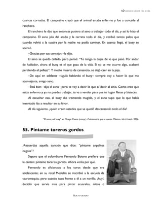 LEEMOS MEJOR DÍA A DÍA



cuantas cornadas. El campesino creyó que el animal estaba enfermo y fue a contarle al
ranchero.
    El ranchero le dijo que entonces pusiera al asno a trabajar todo el día, y así lo hizo el
campesino. El asno jaló del arado y la carreta todo el día, y recibió tantos palos que
cuando volvió a la cuadra por la noche no podía caminar. En cuanto llegó, el buey se
acercó.
    –Gracias por tus consejos –le dijo.
    El asno se quedó callado, pero pensó: “Yo tengo la culpa de lo que pasó. Por andar
de hablador, ahora el buey es el que goza de la vida. Si no se me ocurre algo, acabaré
perdiendo el pellejo”. Y medio muerto de cansancio, se dejó caer en la paja.
    –De aquí en adelante –siguió hablando el buey– siempre voy a hacer lo que me
aconsejaste, amigo asno.
    –Está bien –dijo el asno– pero te voy a decir lo que oí decir al amo. Como cree que
estás enfermo y ya no puedes trabajar, te va a vender para que te hagan filetes y bisteces.
    Al escuchar eso, el buey dio tremendo mugido, y el asno supo que lo que había
inventado iba a resultar en su favor.
    Al día siguiente, ¿quién creen ustedes que se quedó descansando todo el día?


                “El asno y el buey” en Mireya Cueto (comp.), Cuéntanos lo que se cuenta. México, SEP-CONAFE, 2006.



55. Píntame toreros gordos


¿Recuerdas aquella canción que dice: “píntame angelitos
negros”?
    Seguro que el colombiano Fernando Botero prefiere que
le canten: píntame toreros gordos. Ahora verás por qué.
    Fernando es aficionado a los toros desde que era
adolescente; en su natal Medellín se inscribió a la escuela de
tauromaquia; pero cuando tuvo frente a él a un novillo, ¡huy!,
decidió que servía más para pintar acuarelas, óleos o


                                              SEXTO GRADO
 