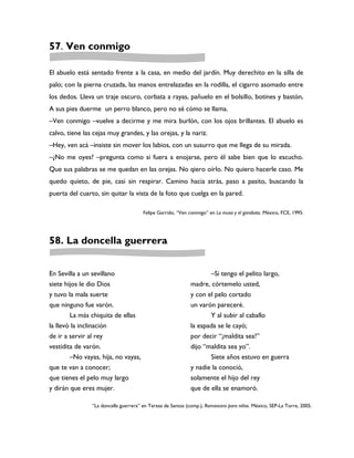 57. Ven conmigo

El abuelo está sentado frente a la casa, en medio del jardín. Muy derechito en la silla de
palo; con la pierna cruzada, las manos entrelazadas en la rodilla, el cigarro asomado entre
los dedos. Lleva un traje oscuro, corbata a rayas, pañuelo en el bolsillo, botines y bastón,
A sus pies duerme un perro blanco, pero no sé cómo se llama.
–Ven conmigo –vuelve a decirme y me mira burlón, con los ojos brillantes. El abuelo es
calvo, tiene las cejas muy grandes, y las orejas, y la nariz.
–Hey, ven acá –insiste sin mover los labios, con un susurro que me llega de su mirada.
–¿No me oyes? –pregunta como si fuera a enojarse, pero él sabe bien que lo escucho.
Que sus palabras se me quedan en las orejas. No qiero oírlo. No quiero hacerle caso. Me
quedo quieto, de pie, casi sin respirar. Camino hacia atrás, paso a pasito, buscando la
puerta del cuarto, sin quitar la vista de la foto que cuelga en la pared.

                                       Felipe Garrido, “Ven conmigo” en La musa y el garabato. México, FCE, 1995.




58. La doncella guerrera


En Sevilla a un sevillano                                           –Si tengo el pelito largo,
siete hijos le dio Dios                                      madre, córtemelo usted,
y tuvo la mala suerte                                        y con el pelo cortado
que ninguno fue varón.                                       un varón pareceré.
        La más chiquita de ellas                                    Y al subir al caballo
la llevó la inclinación                                      la espada se le cayó;
de ir a servir al rey                                        por decir “¡maldita sea!”
vestidita de varón.                                          dijo “maldita sea yo”.
        –No vayas, hija, no vayas,                                  Siete años estuvo en guerra
que te van a conocer;                                        y nadie la conoció,
que tienes el pelo muy largo                                 solamente el hijo del rey
y dirán que eres mujer.                                      que de ella se enamoró.

                “La doncella guerrera” en Teresa de Santos (comp.), Romancero para niños. México, SEP-La Torre, 2005.
 