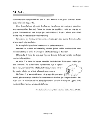 LEEMOS MEJOR DÍA A DÍA




59. Eolo

Los vientos son los hijos del Cielo y de la Tierra. Habitan en las grutas profundas donde
está prisioneros día y noche.
    Zeus desconfía hasta tal punto de ellos que ha colocado por encima de su prisión
enormes montañas. ¿Por qué? Porque los vientos son temibles, y rugen sin cesar en su
prisión. Sólo tienen una idea: escapar para devastarlo todo (la tierra, el mar e incluso el
mismo cielo, morada de los dioses inmortales).
    Para calmar los Vientos, terriblemente poderosos para este pueblo de marinos, los
griegos les ofrecían sacrificios.
    En la antigüedad grecolatina los vientos principales eran cuatro:
    El Bóreas. Es el viento del norte frío y violento, que los latinos llaman Aquilón. Se le
representaba bajo la forma de un viejo de cabellos blancos y en desorden.
    El Euro. Es el viento del este, que viene de Oriente. Se le representaba con la tez
cobriza de los asiáticos.
    EL Noto. Es el viento del sur que los latinos llaman Aaustro. Es un viento caliente que
trae tormentas. No es raro verlo representado bajo el aspecto
de un viejo, con los carrillos inflados, la frente aureola de nubes y
los ropajes calados por la lluvia o llevando una regadera.
    El Céfiro. Es el viento del oeste. Los griegos lo apreciaban
mucho, ya que traía algo de frescor durante el verano ardiente que castigaba su tierra. Da
nueva vida a la naturaleza reseca. Se le representaba con alas de mariposa. Ligero, vuela
manteniendo en la mano una canasta de flores.


                                    Ann Catherine Vivet-Rémmy, “Eolo” en Los Viajes de Ulises. México, SEP, 2002.




                                                SEXTO GRADO
 