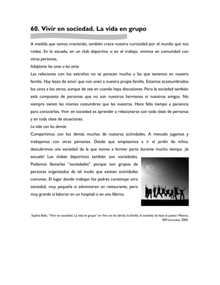 60. Vivir en sociedad. La vida en grupo

A medida que vamos creciendo, también crece nuestra curiosidad por el mundo que nos
rodea. En la escuela, en un club deportivo o en el trabajo, vivimos en comunidad con
otras personas.
Adaptarse los unos a los otros
Las relaciones con los extraños no se parecen mucho a las que tenemos en nuestra
familia. Hay lazos de amor que nos unen a nuestra propia familia. Estamos acostumbrados
los unos a los otros, aunque de vez en cuando haya discusiones. Pero la sociedad también
está compuesta de personas que no son nuestros hermanos ni nuestros amigos. No
siempre tienen las mismas costumbres que las nuestras. Hace falta tiempo y paciencia
para conocerlos. Vivir en sociedad es aprender a relacionarse con toda clase de personas
y en toda clase de situaciones.
La vida con los demás
Compartimos con los demás muchas de nuestras actividades. A menudo jugamos y
trabajamos con otras personas. Desde que empezamos a ir al jardín de niños,
descubrimos una sociedad de la que vamos a formar parte durante mucho tiempo: ¡la
escuela! Los clubes deportivos también son sociedades.
Podemos llamarlas “sociedades” porque son grupos de
personas organizados de tal modo que existen actividades
comunes. El lugar donde trabajan los padres constituye otra
sociedad, muy pequeña si administran un restaurante, pero
muy grande si laboran en un hospital o en una fábrica.



Sophie Bolo, “Vivir en sociedad. La vida en grupo” en Vivir con los demás: la familia, la sociedad, las leyes la justicia. México,
                                                                                                           SEP-Larousse, 2005.
 