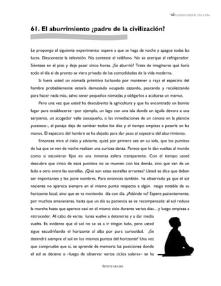 LEEMOS MEJOR DÍA A DÍA




61. El aburrimiento ¿padre de la civilización?


Le propongo el siguiente experimento: espere a que se haga de noche y apague todas las
luces. Desconecte la televisión. No conteste el teléfono. No se acerque al refrigerador.
Siéntese en el piso y deje pasar cinco horas. ¿Se aburrió? Trate de imaginarse qué haría
todo el día si de pronto se viera privado de las comodidades de la vida moderna.
    Si fuera usted un nómada primitivo luchando por mantener a raya el espectro del
hambre probablemente estaría demasiado ocupado cazando, pescando y recolectando
para hacer nada más, salvo tener pequeños nómadas y obligarlos a acabarse un mamut.
    Pero una vez que usted ha descubierto la agricultura y que ha encontrado un bonito
lugar para establecerse –por ejemplo, un lago con una isla donde un águila devora a una
serpiente, un acogedor valle oaxaqueño, o las inmediaciones de un cenote en la planicie
yucateca–, el paisaje deja de cambiar todos los días y el tiempo empieza a pesarle en las
manos. El espectro del hambre se ha alejado para dar paso al espectro del aburrimiento.
    Entonces mira al cielo y advierte, quizá por primera vez en su vida, que los puntitos
de luz que se ven de noche realizan una curiosa danza. Parece que le dan vueltas al mundo
como si estuvieran fijos en una inmensa esfera transparente. Con el tiempo usted
descubre que cinco de esos puntitos no se mueven con los demás, sino que van de un
lado a otro entre las estrellas. ¿Qué son estas estrellas errantes? Usted se dice que deben
ser importantes y les pone nombres. Para entonces también ha observado ya que el sol
naciente no aparece siempre en el mismo punto respecto a algún rasgo notable de su
horizonte local, sino que se va moviendo día con día. ¿Adónde va? Espere pacientemente,
por muchos amaneceres, hasta que un día su paciencia se ve recompensada: el sol reduce
la marcha hasta que aparece casi en el mismo sitio durante varios días…y luego empieza a
retroceder. Al cabo de varias lunas vuelve a detenerse y a dar media
vuelta. Es evidente que el sol no se va a ir ningún lado, pero usted
sigue escudriñando el horizonte al alba por pura curiosidad.       ¿Se
detendrá siempre el sol en los mismos puntos del horizonte? Una vez
que compruebe que sí, se aprende de memoria las posiciones donde
el sol se detiene o –luego de observar varios ciclos solares– se ha

                                         SEXTO GRADO
 