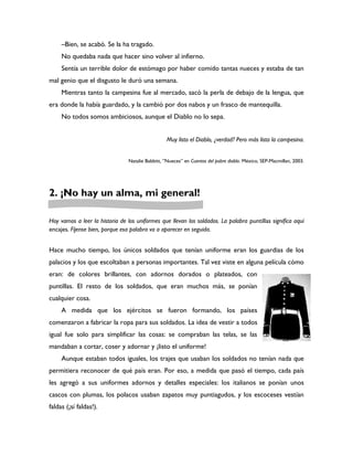 –Bien, se acabó. Se la ha tragado.
     No quedaba nada que hacer sino volver al infierno.
     Sentía un terrible dolor de estómago por haber comido tantas nueces y estaba de tan
mal genio que el disgusto le duró una semana.
     Mientras tanto la campesina fue al mercado, sacó la perla de debajo de la lengua, que
era donde la había guardado, y la cambió por dos nabos y un frasco de mantequilla.
     No todos somos ambiciosos, aunque el Diablo no lo sepa.


                                                   Muy listo el Diablo, ¿verdad? Pero más lista la campesina.


                                 Natalie Babbitt, ”Nueces” en Cuentos del pobre diablo. México, SEP-Macmillan, 2003.




2. ¡No hay un alma, mi general!

Hoy vamos a leer la historia de los uniformes que llevan los soldados. La palabra puntillas significa aquí
encajes. Fíjense bien, porque esa palabra va a aparecer en seguida.


Hace mucho tiempo, los únicos soldados que tenían uniforme eran los guardias de los
palacios y los que escoltaban a personas importantes. Tal vez viste en alguna película cómo
eran: de colores brillantes, con adornos dorados o plateados, con
puntillas. El resto de los soldados, que eran muchos más, se ponían
cualquier cosa.
     A medida que los ejércitos se fueron formando, los países
comenzaron a fabricar la ropa para sus soldados. La idea de vestir a todos
igual fue solo para simplificar las cosas: se compraban las telas, se las
mandaban a cortar, coser y adornar y ¡listo el uniforme!
     Aunque estaban todos iguales, los trajes que usaban los soldados no tenían nada que
permitiera reconocer de qué país eran. Por eso, a medida que pasó el tiempo, cada país
les agregó a sus uniformes adornos y detalles especiales: los italianos se ponían unos
cascos con plumas, los polacos usaban zapatos muy puntiagudos, y los escoceses vestían
faldas (¡sí faldas!).
 