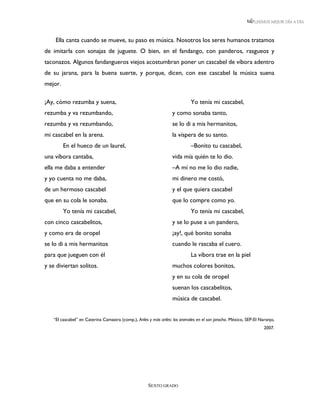 LEEMOS MEJOR DÍA A DÍA



    Ella canta cuando se mueve, su paso es música. Nosotros los seres humanos tratamos
de imitarla con sonajas de juguete. O bien, en el fandango, con panderos, rasgueos y
taconazos. Algunos fandangueros viejos acostumbran poner un cascabel de víbora adentro
de su jarana, para la buena suerte, y porque, dicen, con ese cascabel la música suena
mejor.

¡Ay, cómo rezumba y suena,                                                   Yo tenía mi cascabel,
rezumba y va rezumbando,                                           y como sonaba tanto,
rezumba y va rezumbando,                                           se lo di a mis hermanitos,
mi cascabel en la arena.                                           la víspera de su santo.
         En el hueco de un laurel,                                           –Bonito tu cascabel,
una víbora cantaba,                                                vida mía quién te lo dio.
ella me daba a entender                                            –A mí no me lo dio nadie,
y yo cuenta no me daba,                                            mi dinero me costó,
de un hermoso cascabel                                             y el que quiera cascabel
que en su cola le sonaba.                                          que lo compre como yo.
         Yo tenía mi cascabel,                                               Yo tenía mi cascabel,
con cinco cascabelitos,                                            y se lo puse a un pandero,
y como era de oropel                                               ¡ay!, qué bonito sonaba
se lo di a mis hermanitos                                          cuando le rascaba el cuero.
para que jueguen con él                                                      La víbora trae en la piel
y se diviertan solitos.                                            muchos colores bonitos,
                                                                   y en su cola de oropel
                                                                   suenan los cascabelitos,
                                                                   música de cascabel.


   “El cascabel” en Caterina Camastra (comp.), Ariles y más ariles: los animales en el son jarocho. México, SEP-El Naranjo,
                                                                                                                     2007.




                                                      SEXTO GRADO
 