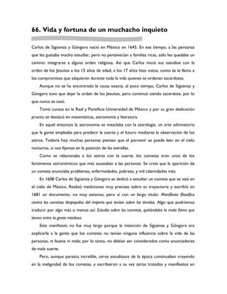 66. Vida y fortuna de un muchacho inquieto

Carlos de Sigüenza y Góngora nació en México en 1645. En ese tiempo, a las personas
que les gustaba mucho estudiar, pero no pertenecían a familias ricas, sólo les quedaba un
camino: integrarse a alguna orden religiosa. Así que Carlos inició sus estudios con la
orden de los Jesuitas a los 15 años de edad; a los 17 años hizo votos, como se le llama a
los compromisos que adquieren durante toda la vida quienes se ordenan sacerdotes.
    Aunque no se ha encontrado la causa exacta, al poco tiempo, Carlos de Sigüenza y
Góngora tuvo que dejar la orden de los Jesuitas, pero continuó siendo sacerdote, por lo
que nunca se casó.
    Tomó cursos en la Real y Pontificia Universidad de México y por su gran dedicación
pronto se destacó en matemáticas, astronomía y literatura.
    En aquel entonces la astronomía se mezclaba con la astrología, un arte adivinatorio
que la gente empleaba para predecir la suerte y el futuro mediante la observación de los
astros. Todavía hoy muchas personas piensan que el porvenir se puede leer en el cielo
nocturno, si nos fijamos en la posición de las estrellas.
    Como se relacionaba a los astros con la suerte, los cometas eran unos de los
fenómenos astronómicos que más asustaban a las personas. Se creía que la aparición de
un cometa anunciaba problemas, enfermedades, pobreza, y mil calamidades más.
    En 1608 Carlos de Sigüenza y Góngora se dedicó a estudiar un cometa que se veía en
el cielo de México. Realizó mediciones muy precisas sobre su trayectoria y escribió en
1681 un documento, no muy extenso, pero sí con un largo título: Manifiesto filosófico
contra los cometas despojados del imperio que tenían sobre los tímidos. Algo que podríamos
traducir por algo más o menos así: Estudio sobre los cometas, quitándoles la mala fama que
tienen entre la gente miedosa.
    Este manifiesto no fue muy largo porque la intención de Sigüenza y Góngora era
explicarle a la gente que los cometas no tenían ninguna influencia sobre la vida de las
personas, ni buena ni mala; por lo tanto, no debían ser considerados como anunciadores
de mala suerte.
    Pero, aunque parezca increíble, otros estudiosos de la época continuaban creyendo
en la malignidad de los cometas, y escribieron a su vez otros tratados y manifiestos en
 