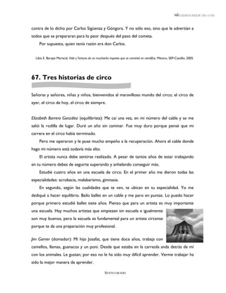 LEEMOS MEJOR DÍA A DÍA



contra de lo dicho por Carlos Sigüenza y Góngora. Y no sólo eso, sino que le advertían a
todos que se prepararan para lo peor después del paso del cometa.
    Por supuesto, quien tenía razón era don Carlos.


  Libia E. Barajas Mariscal, Vida y Fortuna de un muchacho inquieto que se convirtió en científico. México, SEP-Castillo, 2005.




67. Tres historias de circo

Señoras y señores, niñas y niños, bienvenidos al maravilloso mundo del circo; el circo de
ayer, el circo de hoy, el circo de siempre.


Elizabeth Barrero González (equilibrista): Me caí una vez, en mi número del cable y se me
salió la rodilla de lugar. Duré un año sin caminar. Fue muy duro porque pensé que mi
carrera en el circo había terminado.
    Pero me operaron y le puse mucho empeño a la recuperación. Ahora el cable donde
hago mi número está todavía más alto.
    El artista nunca debe sentirse realizado. A pesar de tantos años de estar trabajando
en tu número debes de seguirte superando y anhelando conseguir más.
    Estudié cuatro años en una escuela de circo. En el primer año me dieron todas las
especialidades: acrobacia, malabarismo, gimnasia.
    En segundo, según las cualidades que te ven, te ubican en tu especialidad. Yo me
dediqué a hacer equilibrio. Bailo ballet en un cable y me paro en puntas. Lo puedo hacer
porque primero estudié ballet siete años. Pienso que para un artista es muy importante
una escuela. Hay muchos artistas que empiezan sin escuela e igualmente
son muy buenos, pero la escuela es fundamental para un artista circense
porque te da una preparación muy profesional.

Jim Garner (domador): Mi hijo Josafat, que tiene doce años, trabaja con
camellos, llamas, guanacos y un poni. Desde que estaba en la carreola anda detrás de mí
con los animales. Le gustan; por eso no le ha sido muy difícil aprender. Verme trabajar ha
sido la mejor manera de aprender.

                                                        SEXTO GRADO
 
