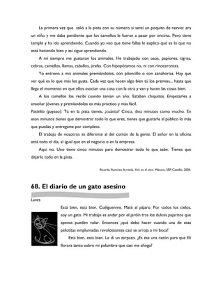 La primera vez que salió a la pista con su número si sentí un poquito de nervio: era
un niño y me daba pendiente que los camellos le fueran a pasar por encima. Pero tiene
temple y ha ido aprendiendo. Cuando yo veo que tiene fallas le explico qué es lo que no
está haciendo bien y así sigue aprendiendo.
    A mí siempre me gustaron los animales. He trabajado con osos, papiones, tigres,
cebras, camellos, llamas, caballos, jirafas. Con hipopótamos no, ni con rinocerontes.
    Yo entreno a mis animales premiándolos, con piloncillo o con zanahorias. Hay que
ver qué es lo que más les gusta. Cada vez que hacen algo bien tú los premias... hasta que
llega el momento en que ellos asocian una cosa con la otra y van y hacen las cosas bien.
    A los camellos los recibí cuando tenían un año. Estaban chiquitos. Empezarles a
enseñar jóvenes y premiándolos es más práctico y más fácil.
Pastelito (payaso): Tú en la pista tienes, ¿cuánto? Cinco, diez minutos como mucho. En
esos minutos tienes que demostrar todo lo que eres, tienes que gustarle al público lo más
que puedas y entregarte por completo.
    El trabajo de nosotros es diferente al del común de la gente. El señor en la oficina
está todo el día, al igual que en el negocio o en la empresa.
    Aquí no. Uno tiene cinco minutos para demostrar todo lo que sabe. Tienes que
dejarlo todo en la pista.

                                        Ricardo Ramírez Arreola, Vivir en el circo. México, SEP-Castillo, 2005.




68. El diario de un gato asesino
Lunes
                 Está bien, está bien. Cuélguenme. Maté al pájaro. Por todos los cielos,
                 soy un gato. Mi trabajo es andar por el jardín tras los dulces pajaritos que
                 apenas pueden volar. Entonces ¿qué debo hacer cuando una de esas
                 pelotitas emplumadas revoloteantes casi se arroja a mi boca?
                      Está bien, está bien. Le di un zarpazo. ¿Es ésa una razón para que Eli
                 llorara tanto sobre mi pelambre que casi me ahoga?
 