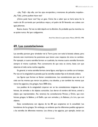 LEEMOS MEJOR DÍA A DÍA



    –¡Ay, Tufy!– dijo ella, con los ojos enrojecidos y montones de pañuelos mojados–.
¡Ay, Tufy!, ¿cómo pudiste hacer eso?
    ¿Cómo pude hacer eso? Soy un gato. Cómo iba a saber que se haría tanto lío: la
madre de Eli corriendo por periódicos viejos y el padre de Eli llenando una cubeta con
agua jabonosa.
    Bueno, bueno. Tal vez no debí dejarlo en la alfombra. Es probable que las manchas no
se quiten nunca. Así que: cuélguenme.

                                                Anne Fine, Diario de un gato asesino. México, SEP-FCE, 1998.




69. Las constelaciones

Las estrellas parecen girar alrededor de la Tierra junto con toda la bóveda celeste; pero
durante este movimiento las posiciones que tienen unas respecto de otras no cambian.
Por ejemplo, si cuatro estrellas forman un cuadrado, las mismas cuatro estrellas formarán
siempre el mismo cuadrado. Para convencerte de que esto es cierto, basta con que
observes el cielo varias noches seguidas.
    En general, si varias estrellas forman cierta figura, esta figura no cambia con el tiempo.
Por eso en la antigüedad se pensaba que las estrellas estaban fijas en la bóveda celeste.
    Las figuras que forman se llaman constelaciones. Las constelaciones que ves en el
cielo son las mismas que vieron tus padres y tus abuelos, y son también las mismas que
vieron los egipcios y los griegos, hace 3000 años.
    Los pueblos de la antigüedad creyeron ver en las constelaciones imágenes de sus
héroes, de animales o de objetos conocidos. Les dieron el nombre del héroe, animal u
objeto que representaban. Así, tenemos las constelaciones Perseo y Orión, que eran
héroes griegos; la Ballena y el Delfín, que son animales; y la Balanza y la Lira, que son
objetos.
    Estas constelaciones son algunas de las 88 que aceptamos en la actualidad. Las
heredamos de los griegos. Sin embargo, es evidente que los diferentes pueblos agruparon
a las estrellas de diferentes maneras. Los chinos y los egipcios, por ejemplo, tenían sus


                                            SEXTO GRADO
 