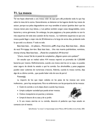 LEEMOS MEJOR DÍA A DÍA




71. La mosca
Tal vez hayas observado a una mosca volar de aquí para allá probando todo lo que hay
sobre la mesa de la cocina. Generalmente, se detienen en los lugares donde hay restos de
azúcar, porque sus pelos degustadores son muy sensibles al azúcar (podrías decir que las
moscas tienen pies muy dulces...). Los pelitos también cargan cosas desagradables, como
bacterias y otros gérmenes. Sin embargo, los pies pegajosos y las patas peludas no son lo
más asqueroso de toda esta cuestión de las moscas... Lo realmente asqueroso es que una
mosca puede llegar a viajar más de 20 kilómetros a lo largo de varios días, probando todo
lo que está a su alcance. Y todo es todo.
    Bzzz bzzz bzzz… Un plátano... Mmmmmm, paffff, chup–chup. Bzzz bzzz bzzz… ¡Bosta
de vaca! Prrrrpppp, lam–lam. Bzzz bzzz bzzz… Una rata muerta pudriéndose, vomititos,
chomp–chomp. Bzzz bzzz bzzz… ¡Pastel de cumpleaños! ¡Mi favorito!
    “¡Fuera, mosca! Sal de mi pastel de cumpleaños. ¿Alguien quiere otro pedazo?”
    Un estudio que se realizó sobre 414 moscas reportó un promedio de 1,250,000
bacterias por insecto. Definitivamente, cuando una mosca aterriza en tu sopa, no puedes
estar seguro de dónde ha estado o qué ha comido. Sus almohadillas y patas pegajosas
pueden estar cubiertas de numerosas criaturas. Además, cuando la mosca vomita, deja
algo de su última comida... ¡que puede haber sido de caca de perro!
    Puaaaaajjjjj.
    La mayoría de los que viajan colados en las patas de las moscas son seres
inofensivos... pero hay excepciones. Para no enfermarte con las porquerías de las moscas:
     Cubre la comida o no la dejes afuera cuando hay moscas.
     Limpia cualquier suciedad que pueda atraer moscas.
     Coloca mosquiteros en puertas y ventanas.
     Limpia la basura de tu casa y de tu jardín.
     Si una mosca aterriza en tu comida, descarta el pedacito que haya estado en
contacto con el insecto.

                    Sylvia Branzei, “La mosca” en Asquerosología animal. México, SEP-Cordillera de los Andes, 2005.




                                                SEXTO GRADO
 