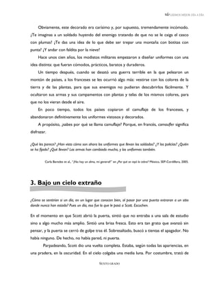 LEEMOS MEJOR DÍA A DÍA



     Obviamente, este decorado era carísimo y, por supuesto, tremendamente incómodo.
¿Te imaginas a un soldado huyendo del enemigo tratando de que no se le caiga el casco
con plumas? ¿Te das una idea de lo que debe ser trepar una montaña con botitas con
punta? ¿Y andar con faldita por la nieve?
     Hace unos cien años, los modistos militares empezaron a diseñar uniformes con una
idea distinta: que fueran cómodos, prácticos, baratos y duraderos.
     Un tiempo después, cuando se desató una guerra terrible en la que pelearon un
montón de países, a los franceses se les ocurrió algo más: vestirse con los colores de la
tierra y de las plantas, para que sus enemigos no pudieran descubrirlos fácilmente. Y
ocultaron sus armas y sus campamentos con plantas y telas de los mismos colores, para
que no los vieran desde el aire.
     En poco tiempo, todos los países copiaron el camuflaje de los franceses, y
abandonaron definitivamente los uniformes vistosos y decorados.
     A propósito, ¿sabes por qué se llama camuflaje? Porque, en francés, camoufler significa
disfrazar.

¿Qué les parece? ¿Han visto cómo son ahora los uniformes que llevan los soldados? ¿Y los policías? ¿Quién
se ha fijado? ¿Qué llevan? Las armas han cambiado mucho, y los uniformes también.


         Carla Baredes et al., “¡No hay un alma, mi general!” en ¿Por qué se rayó la cebra? México, SEP-Cordillera, 2005.




3. Bajo un cielo extraño

¿Cómo se sentirían si un día, en un lugar que conocen bien, al pasar por una puerta entraran a un sitio
donde nunca han estado? Pues un día, eso fue lo que le pasó a Scott. Escuchen.

En el momento en que Scott abrió la puerta, sintió que no entraba a una sala de estudio
sino a algo mucho más amplio. Sintió una brisa fresca. Esto era tan grato que avanzó sin
pensar, y la puerta se cerró de golpe tras él. Sobresaltado, buscó a tientas el apagador. No
había ninguno. De hecho, no había pared, ni puerta.
        Parpadeando, Scott dio una vuelta completa. Estaba, según todas las apariencias, en
una pradera, en la oscuridad. En el cielo colgaba una media luna. Por costumbre, trató de

                                                   SEXTO GRADO
 