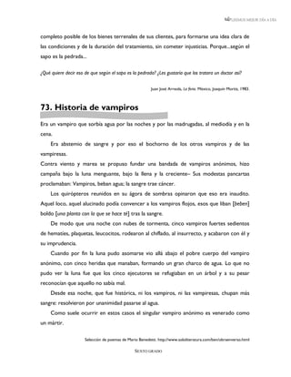 LEEMOS MEJOR DÍA A DÍA



completo posible de los bienes terrenales de sus clientes, para formarse una idea clara de
las condiciones y de la duración del tratamiento, sin cometer injusticias. Porque...según el
sapo es la pedrada...

¿Qué quiere decir eso de que según el sapo es la pedrada? ¿Les gustaría que los tratara un doctor así?


                                                          Juan José Arreola, La feria. México, Joaquín Mortiz, 1983.



73. Historia de vampiros
Era un vampiro que sorbía agua por las noches y por las madrugadas, al mediodía y en la
cena.
     Era abstemio de sangre y por eso el bochorno de los otros vampiros y de las
vampiresas.
Contra viento y marea se propuso fundar una bandada de vampiros anónimos, hizo
campaña bajo la luna menguante, bajo la llena y la creciente– Sus modestas pancartas
proclamaban: Vampiros, beban agua; la sangre trae cáncer.
     Los quirópteros reunidos en su ágora de sombras opinaron que eso era inaudito.
Aquel loco, aquel alucinado podía convencer a los vampiros flojos, esos que liban [beben]
boldo [una planta con la que se hace té] tras la sangre.
     De modo que una noche con nubes de tormenta, cinco vampiros fuertes sedientos
de hematíes, plaquetas, leucocitos, rodearon al chiflado, al insurrecto, y acabaron con él y
su imprudencia.
     Cuando por fin la luna pudo asomarse vio allá abajo el pobre cuerpo del vampiro
anónimo, con cinco heridas que manaban, formando un gran charco de agua. Lo que no
pudo ver la luna fue que los cinco ejecutores se refugiaban en un árbol y a su pesar
reconocían que aquello no sabía mal.
     Desde esa noche, que fue histórica, ni los vampiros, ni las vampiresas, chupan más
sangre: resolvieron por unanimidad pasarse al agua.
     Como suele ocurrir en estos casos el singular vampiro anónimo es venerado como
un mártir.

                      Selección de poemas de Mario Benedetti. http://www.sololiteratura.com/ben/obraenverso.html

                                                 SEXTO GRADO
 