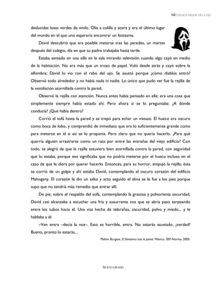 LEEMOS MEJOR DÍA A DÍA



deslucidas losas verdes de vinilo. Olía a colilla y acera y era el último lugar
del mundo en el que uno esperaría encontrar un fantasma.
    David descubrió que era posible meterse tras las paredes, un martes
después del colegio, día en que su padre trabajaba hasta tarde.
    Estaba sentado en una silla en la sala mirando televisión cuando algo cayó en medio
de la habitación. No era más que un trozo de papel. Voló desde atrás y cayó sobre la
alfombra; David lo vio con el rabo del ojo. Se asustó porque ¿cómo diablos entró?
Observó todo alrededor y no había nada ni nadie. Lo único que pudo ver fue la rejilla de
la ventilación atornillada contra la pared.
    Observó la rejilla con atención. Nunca antes había pensado en ella; era una cosa que
simplemente siempre había estado ahí. Pero ahora sí se lo preguntaba: ¿A dónde
conducía? ¿Qué había dentro?
    Corrió el sofá hasta la pared y se trepó para echar un vistazo. El hueco era oscuro
como boca de lobo, y comprendió de inmediato que era lo suficientemente grande como
para meterse en él si así se lo proponía. Pero claro que no quería hacerlo. ¿Para qué
querría alguien arrastrarse como un rata por entre las entrañas del viejo edificio? Con
todo, se alegró de que la rejilla estuviera bien atornillada contra la pared, con seguridad
que lo estaba, porque eso significaba que no podría meterse por el hueco incluso en el
caso de que le diera por querer hacerlo. Entonces, para su horror, empujó la rejilla; ésta
se corrió de un golpe y ahí estaba David, contemplando el oscuro corazón del edificio
Mahogany. El corazón le dio un salto y acto seguido el alma se le fue a los pies porque
supo que no tendría más remedio que entrar allí.
    De pie, sobre el respaldo del sofá, contemplando la grasosa y polvorienta oscuridad,
David casi alcanzaba a escuchar una fría y susurrante voz que se abría paso serpeando
entre los tubos hacia él. Una voz hecha de telarañas, oscuridad, polvo y miedo... y le
hablaba a él.
    –Ven entra –decía la voz–. Esto es horrible, entra. No estarás asustado, ¿verdad?
Bueno, pronto lo estarás...
                                         Melvin Burgess, El fantasma tras la pared. México, SEP-Norma, 2005.




                                              SEXTO GRADO
 