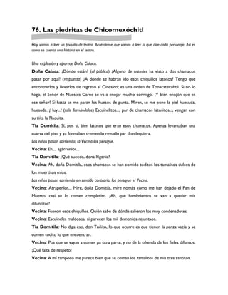 76. Las piedritas de Chicomexóchitl

Hoy vamos a leer un poquito de teatro. Acuérdense que vamos a leer lo que dice cada personaje. Así es
como se cuenta una historia en el teatro.


Una explosión y aparece Doña Calaca.
Doña Calaca: ¿Dónde están? (al público) ¿Alguno de ustedes ha visto a dos chamacos
pasar por aquí? (respuesta) ¿A dónde se habrán ido esos chiquillos latosos? Tengo que
encontrarlos y llevarlos de regreso al Cincalco; es una orden de Tonacatecuhtli. Si no lo
hago, el Señor de Nuestra Carne se va a enojar mucho conmigo. ¡Y bien enojón que es
ese señor! Si hasta se me paran los huesos de punta. Miren, se me pone la piel huesuda,
huesuda. ¡Huy...! (sale llamándolos) Escuinclitos..., par de chamacos latositos..., vengan con
su tiíta la Flaquita.
Tía Domitila: Sí, pos sí, bien latosos que eran esos chamacos. Apenas levantaban una
cuarta del piso y ya formaban tremendo revuelo par dondequiera.
Los niños pasan corriendo; la Vecina los persigue.
Vecina: Eh..., agárrenlos...
Tía Domitila: ¿Qué sucede, dona Ifigenia?
Vecina: Ah, doña Domitila, esos chamacos se han comido toditos los tamalitos dulces de
los muertitos míos.
Los niños pasan corriendo en sentido contrario; los persigue el Vecino.
Vecino: Atrápenlos... Mire, doña Domitila, mire nomás cómo me han dejado el Pan de
Muerto, casi se lo comen completito. ¡Ah, qué hambrientos se van a quedar mis
difuntitos!
Vecina: Fueron esos chiquillos. Quién sabe de dónde salieron los muy condenadotes.
Vecino: Escuincles maldosos, si parecen los mil demonios rejuntaos.
Tía Domitila: No diga eso, don Toñito, lo que ocurre es que tienen la panza vacía y se
comen todito lo que encuentran.
Vecino: Pos que se vayan a comer pa otra parte, y no de la ofrenda de los fieles difuntos.
¡Qué falta de respeto!
Vecina: A mí tampoco me parece bien que se coman los tamalitos de mis tres santitos.
 