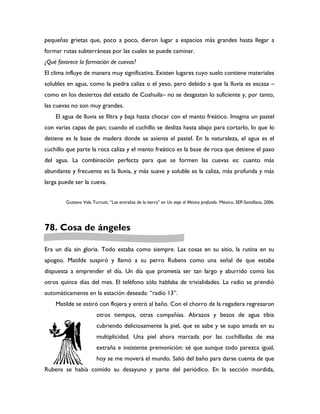 pequeñas grietas que, poco a poco, dieron lugar a espacios más grandes hasta llegar a
formar rutas subterráneas por las cuales se puede caminar.
¿Qué favorece la formación de cuevas?
El clima influye de manera muy significativa. Existen lugares cuyo suelo contiene materiales
solubles en agua, como la piedra caliza o el yeso, pero debido a que la lluvia es escasa –
como en los desiertos del estado de Coahuila– no se desgastan lo suficiente y, por tanto,
las cuevas no son muy grandes.
    El agua de lluvia se filtra y baja hasta chocar con el manto freático. Imagina un pastel
con varias capas de pan; cuando el cuchillo se desliza hasta abajo para cortarlo, lo que lo
detiene es la base de madera donde se asienta el pastel. En la naturaleza, el agua es el
cuchillo que parte la roca caliza y el manto freático es la base de roca que detiene el paso
del agua. La combinación perfecta para que se formen las cuevas es: cuanto más
abundante y frecuente es la lluvia, y más suave y soluble es la caliza, más profunda y más
larga puede ser la cueva.


        Gustavo Vela Turcott, “Las entrañas de la tierra” en Un viaje al México profundo. México, SEP-Santillana, 2006.




78. Cosa de ángeles

Era un día sin gloria. Todo estaba como siempre. Las cosas en su sitio, la rutina en su
apogeo. Matilde suspiró y llamó a su perro Rubens como una señal de que estaba
dispuesta a emprender el día. Un día que prometía ser tan largo y aburrido como los
otros quince días del mes. El teléfono sólo hablaba de trivialidades. La radio se prendió
automáticamente en la estación deseada: “radio 13”.
    Matilde se estiró con flojera y entró al baño. Con el chorro de la regadera regresaron
                        otros tiempos, otras compañías. Abrazos y besos de agua tibia
                        cubriendo deliciosamente la piel, que se sabe y se supo amada en su
                        multiplicidad. Una piel ahora marcada por las cuchilladas de esa
                        extraña e insistente premonición: sé que aunque todo parezca igual,
                        hoy se me moverá el mundo. Salió del baño para darse cuenta de que
Rubens se había comido su desayuno y parte del periódico. En la sección mordida,
 