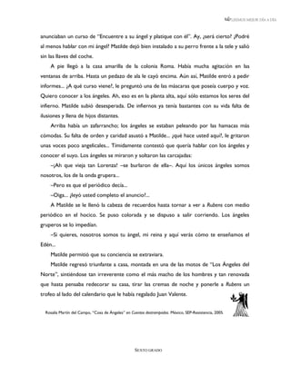 LEEMOS MEJOR DÍA A DÍA



anunciaban un curso de “Encuentre a su ángel y platique con él”. Ay, ¿será cierto? ¿Podré
al menos hablar con mi ángel? Matilde dejó bien instalado a su perro frente a la tele y salió
sin las llaves del coche.
    A pie llegó a la casa amarilla de la colonia Roma. Había mucha agitación en las
ventanas de arriba. Hasta un pedazo de ala le cayó encima. Aún así, Matilde entró a pedir
informes... ¿A qué curso viene?, le preguntó una de las máscaras que poseía cuerpo y voz.
Quiero conocer a los ángeles. Ah, eso es en la planta alta, aquí sólo estamos los seres del
infierno. Matilde subió desesperada. De infiernos ya tenía bastantes con su vida falta de
ilusiones y llena de hijos distantes.
    Arriba había un zafarrancho; los ángeles se estaban peleando por las hamacas más
cómodas. Su falta de orden y caridad asustó a Matilde... ¿qué hace usted aquí?, le gritaron
unas voces poco angelicales... Tímidamente contestó que quería hablar con los ángeles y
conocer el suyo. Los ángeles se miraron y soltaron las carcajadas:
    –¡Ah que vieja tan Lorenza! –se burlaron de ella–. Aquí los únicos ángeles somos
nosotros, los de la onda grupera...
    –Pero es que el periódico decía...
    –Oiga... ¿leyó usted completo el anuncio?...
    A Matilde se le llenó la cabeza de recuerdos hasta tornar a ver a Rubens con medio
periódico en el hocico. Se puso colorada y se dispuso a salir corriendo. Los ángeles
gruperos se lo impedían.
    –Si quieres, nosotros somos tu ángel, mi reina y aquí verás cómo te enseñamos el
Edén...
    Matilde permitió que su conciencia se extraviara.
    Matilde regresó triunfante a casa, montada en una de las motos de “Los Ángeles del
Norte”, sintiéndose tan irreverente como el más macho de los hombres y tan renovada
que hasta pensaba redecorar su casa, tirar las cremas de noche y ponerle a Rubens un
trofeo al lado del calendario que le había regalado Juan Valente.


  Rosalía Martín del Campo, “Cosa de Ángeles” en Cuentos destrampados. México, SEP-Resistencia, 2005.




                                                   SEXTO GRADO
 