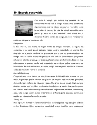 LEEMOS MEJOR DÍA A DÍA




80. Energía renovable

                            Casi toda la energía que usamos hoy proviene de los
                            combustibles fósiles o de la energía nuclear. Pero en el futuro
                            dependeremos cada vez más de los recursos renovables como
                            la luz solar, el viento y las olas. La energía renovable no es
                            gratuita y a veces no es tan "ambiental" como parece. Mas, a
                            diferencia de otras fuentes de energía, se puede remplazar de
modo que siempre se cuente con ella.
Energía solar
La luz solar es, con mucho, la mayor fuente de energía renovable. Es segura, no
contamina, y en teoría podría satisfacer todas nuestras necesidades de energía. Por
desgracia, no se puede recolectar en gran escala, por lo que hay pocas estaciones de
energía solar. Su uso es mucho más práctico a nivel local. Se puede obtener por paneles
solares que calientan el agua, y por celdas que la convierten en electricidad. Éstas son muy
útiles porque se pueden instalar casi en cualquier parte, desde techos hasta torres de
instalaciones. En unas décadas más, el uso de energía solar se podría expandir si se abaten
costos de materiales y eleva su eficiencia.
Energía hidroeléctrica
Comparada con otras fuentes de energía renovable, la hidroeléctrica ya tiene un gran
efecto. Gigantescas presas retienen las aguas de los mayores ríos del mundo, generando
electricidad para millones de industrias y casas. Una presa genera energía limpia durante
décadas, provee agua potable y puede evitar inundaciones y sequias. Las grandes presas
son costosas en su construcción y sus vasos suelen anegar hábitat naturales, sembradíos y
casas. Esta energía seguirá siendo importante en el futuro, pero las presas del mañana
podrían ser más pequeñas que las actuales.
Viento y olas
Hace siglos, los molinos de viento eran comunes en varios países. Hoy los suplen turbinas
eó1icas de esbeltas hélices que generan electricidad. La energía eó1ica no es barata, pero




                                          SEXTO GRADO
 