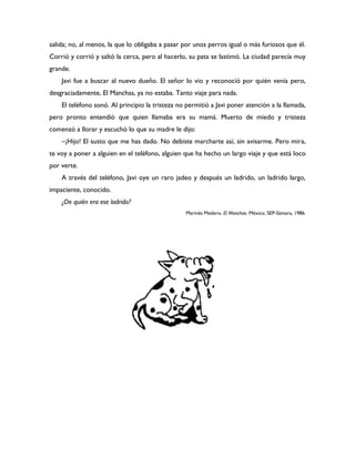 salida; no, al menos, la que lo obligaba a pasar por unos perros igual o más furiosos que él.
Corrió y corrió y saltó la cerca, pero al hacerlo, su pata se lastimó. La ciudad parecía muy
grande.
    Javi fue a buscar al nuevo dueño. El señor lo vio y reconoció por quién venía pero,
desgraciadamente, El Manchas, ya no estaba. Tanto viaje para nada.
    El teléfono sonó. Al principio la tristeza no permitió a Javi poner atención a la llamada,
pero pronto entendió que quien llamaba era su mamá. Muerto de miedo y tristeza
comenzó a llorar y escuchó lo que su madre le dijo:
    –¡Hijo! El susto que me has dado. No debiste marcharte así, sin avisarme. Pero mira,
te voy a poner a alguien en el teléfono, alguien que ha hecho un largo viaje y que está loco
por verte.
    A través del teléfono, Javi oye un raro jadeo y después un ladrido, un ladrido largo,
impaciente, conocido.
    ¿De quién era ese ladrido?
                                                 Marinés Medero, El Manchas. México, SEP-Sámara, 1986.
 