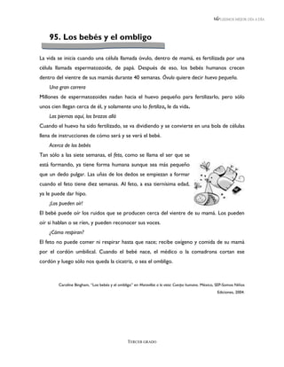 LEEMOS MEJOR DÍA A DÍA




    95. Los bebés y el ombligo

La vida se inicia cuando una célula llamada óvulo, dentro de mamá, es fertilizada por una
célula llamada espermatozoide, de papá. Después de eso, los bebés humanos crecen
dentro del vientre de sus mamás durante 40 semanas. Óvulo quiere decir huevo pequeño.
    Una gran carrera
Millones de espermatozoides nadan hacia el huevo pequeño para fertilizarlo, pero sólo
unos cien llegan cerca de él, y solamente uno lo fertiliza, le da vida.
    Las piernas aquí, los brazos allá
Cuando el huevo ha sido fertilizado, se va dividiendo y se convierte en una bola de células
llena de instrucciones de cómo será y se verá el bebé.
    Acerca de los bebés
Tan sólo a las siete semanas, el feto, como se llama el ser que se
está formando, ya tiene forma humana aunque sea más pequeño
que un dedo pulgar. Las uñas de los dedos se empiezan a formar
cuando el feto tiene diez semanas. Al feto, a esa tiernísima edad,
ya le puede dar hipo.
    ¡Los pueden oír!
El bebé puede oír los ruidos que se producen cerca del vientre de su mamá. Los pueden
oír si hablan o se ríen, y pueden reconocer sus voces.
    ¿Cómo respiran?
El feto no puede comer ni respirar hasta que nace; recibe oxígeno y comida de su mamá
por el cordón umbilical. Cuando el bebé nace, el médico o la comadrona cortan ese
cordón y luego sólo nos queda la cicatriz, o sea el ombligo.



         Caroline Bingham, “Los bebés y el ombligo” en Maravillas a la vista: Cuerpo humano. México, SEP-Somos Niños
                                                                                                    Ediciones, 2004.




                                                TERCER GRADO
 