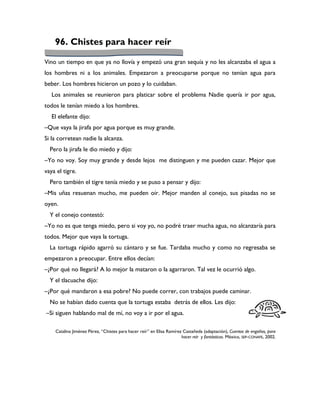 96. Chistes para hacer reír

Vino un tiempo en que ya no llovía y empezó una gran sequía y no les alcanzaba el agua a
los hombres ni a los animales. Empezaron a preocuparse porque no tenían agua para
beber. Los hombres hicieron un pozo y lo cuidaban.
   Los animales se reunieron para platicar sobre el problema Nadie quería ir por agua,
todos le tenían miedo a los hombres.
   El elefante dijo:
–Que vaya la jirafa por agua porque es muy grande.
Si la corretean nadie la alcanza.
  Pero la jirafa le dio miedo y dijo:
–Yo no voy. Soy muy grande y desde lejos me distinguen y me pueden cazar. Mejor que
vaya el tigre.
  Pero también el tigre tenía miedo y se puso a pensar y dijo:
–Mis uñas resuenan mucho, me pueden oír. Mejor manden al conejo, sus pisadas no se
oyen.
  Y el conejo contestó:
–Yo no es que tenga miedo, pero si voy yo, no podré traer mucha agua, no alcanzaría para
todos. Mejor que vaya la tortuga.
  La tortuga rápido agarró su cántaro y se fue. Tardaba mucho y como no regresaba se
empezaron a preocupar. Entre ellos decían:
–¿Por qué no llegará? A lo mejor la mataron o la agarraron. Tal vez le ocurrió algo.
  Y el tlacuache dijo:
–¿Por qué mandaron a esa pobre? No puede correr, con trabajos puede caminar.
  No se habían dado cuenta que la tortuga estaba detrás de ellos. Les dijo:
–Si siguen hablando mal de mí, no voy a ir por el agua.

    Catalina Jiménez Pérez, “Chistes para hacer reír” en Elisa Ramírez Castañeda (adaptación), Cuentos de engaños, para
                                                                      hacer reír y fantásticos. México, SEP-CONAFE, 2002.
 