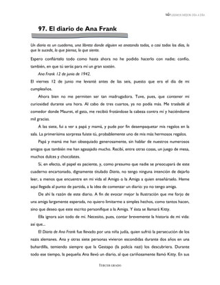 LEEMOS MEJOR DÍA A DÍA




     97. El diario de Ana Frank

Un diario es un cuaderno, una libreta donde alguien va anotando todos, o casi todos los días, lo
que le sucede, lo que piensa, lo que siente.

Espero confiártelo todo como hasta ahora no he podido hacerlo con nadie; confío,
también, en que tú serás para mí un gran sostén.
     Ana Frank 12 de junio de 1942.
El viernes 12 de junio me levanté antes de las seis, puesto que era el día de mi
cumpleaños.
     Ahora bien no me permiten ser tan madrugadora. Tuve, pues, que contener mi
curiosidad durante una hora. Al cabo de tres cuartos, ya no podía más. Me trasladé al
comedor donde Mauret, el gato, me recibió frotándose la cabeza contra mí y haciéndome
mil gracias.
     A las siete, fui a ver a papá y mamá, y pude por fin desempaquetar mis regalos en la
sala. La primerísima sorpresa fuiste tú, probablemente uno de mis más hermosos regalos.
     Papá y mamá me han obsequiado generosamente, sin hablar de nuestros numerosos
amigos que también me han agasajado mucho. Recibí, entre otras cosas, un juego de mesa,
muchos dulces y chocolates.
     Sí, en efecto, el papel es paciente, y, como presumo que nadie se preocupará de este
cuaderno encartonado, dignamente titulado Diario, no tengo ninguna intención de dejarlo
leer, a menos que encuentre en mi vida el Amigo o la Amiga a quien enseñárselo. Heme
aquí llegada al punto de partida, a la idea de comenzar un diario: yo no tengo amiga.
     De ahí la razón de este diario. A fin de evocar mejor la Ilustración que me forjo de
una amiga largamente esperada, no quiero limitarme a simples hechos, como tantos hacen,
sino que deseo que este escrito personifique a la Amiga. Y ésta se llamará Kitty.
     Ella ignora aún todo de mí. Necesito, pues, contar brevemente la historia de mi vida:
así que...
     El Diario de Ana Frank fue llevado por una niña judía, quien sufrió la persecución de los
nazis alemanes. Ana y otras siete personas vivieron escondidas durante dos años en una
buhardilla, temiendo siempre que la Gestapo (la policía nazi) los descubriera. Durante
todo ese tiempo, la pequeña Ana llevó un diario, al que cariñosamente llamó Kitty. En sus

                                         TERCER GRADO
 