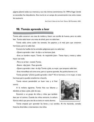 páginas plasmó todas sus vivencias y sus más íntimos sentimientos. En 1944 el lugar donde
se escondían fue descubierto. Ana murió en un campo de concentración tras ocho meses
de cautiverio.
                                             Ana Frank, El diario de Ana Frank. México, SEP-Mondadori, 2003.




    98. Tomás aprende a leer

Tomás sabía construir una casa de madera y hacer una tortilla de huevos, pero no sabía
leer. Tomás sabía hacer una mesa de árbol, pero no sabía leer.
    Tomás sabía cómo cuidar los tomates, los pepinos y el maíz para que crecieran
hermosos, pero no sabía leer.
    Conocía las huellas de los animales peligrosos pero no sabía leer.
    –Quiero aprender a leer –le dijo a su hermano José.
    –Eres un hombre mayor, Tomás –le respondió José–. Tienes hijos y nietos y sabes
hacer casi todo.
    –Pero no sé leer –insistió Tomás.
    –Bueno –dijo José–. Pues aprende.
    –Quiero aprender a leer –le dijo Tomás a Julia, su mujer, que tampoco sabía leer.
    –Eres maravilloso tal como eres, pero si quieres aprende. Así podrás leerme a mí.
    Tomás pensaba “¿Cómo puede aprender a leer?” Ni mi hermano, ni mi mujer, ni este
hermoso perro pueden enseñarme a hacerlo.
    Tomás estuvo pensándolo un buen rato y al final
sonrió.
    A la mañana siguiente, Tomás hizo sus labores y
dándole un beso a Julia, salió de casa.
    Encontró a un grupo de niños y niñas que también
iban por el camino. Cuando los niños entraron, la señora
García indicó que para ése día se tenía un nuevo alumno.
    Tomás empezó por aprender las letras y sus sonidos. Al irlo haciendo, contaba
historias divertidas e interesantes a los niños.
 