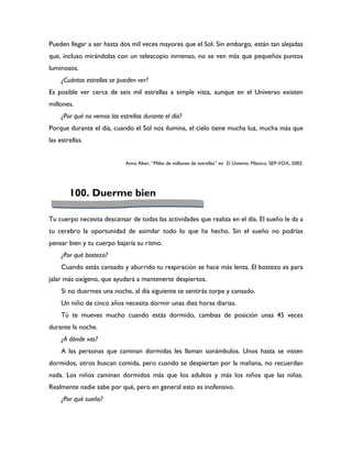 Pueden llegar a ser hasta dos mil veces mayores que el Sol. Sin embargo, están tan alejadas
que, incluso mirándolas con un telescopio inmenso, no se ven más que pequeños puntos
luminosos.
     ¿Cuántas estrellas se pueden ver?
Es posible ver cerca de seis mil estrellas a simple vista, aunque en el Universo existen
millones.
     ¿Por qué no vemos las estrellas durante el día?
Porque durante el día, cuando el Sol nos ilumina, el cielo tiene mucha luz, mucha más que
las estrellas.


                              Anna Alter, “Miles de millones de estrellas” en El Universo. México, SEP-VOX, 2002.




        100. Duerme bien

Tu cuerpo necesita descansar de todas las actividades que realiza en el día. El sueño le da a
tu cerebro la oportunidad de asimilar todo lo que ha hecho. Sin el sueño no podrías
pensar bien y tu cuerpo bajaría su ritmo.
     ¿Por qué bostezo?
     Cuando estás cansado y aburrido tu respiración se hace más lenta. El bostezo es para
jalar más oxígeno, que ayudará a mantenerte despiertos.
     Si no duermes una noche, al día siguiente te sentirás torpe y cansado.
     Un niño de cinco años necesita dormir unas diez horas diarias.
     Tú te mueves mucho cuando estás dormido, cambias de posición unas 45 veces
durante la noche.
     ¿A dónde vas?
     A las personas que caminan dormidas les llaman sonámbulos. Unos hasta se visten
dormidos, otros buscan comida, pero cuando se despiertan por la mañana, no recuerdan
nada. Los niños caminan dormidos más que los adultos y más los niños que las niñas.
Realmente nadie sabe por qué, pero en general esto es inofensivo.
     ¿Por qué sueño?
 