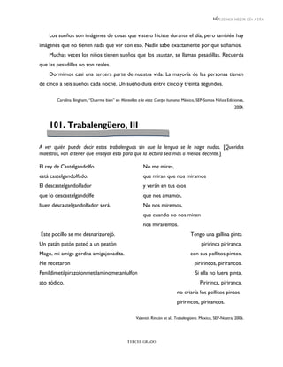 LEEMOS MEJOR DÍA A DÍA



    Los sueños son imágenes de cosas que viste o hiciste durante el día, pero también hay
imágenes que no tienen nada que ver con eso. Nadie sabe exactamente por qué soñamos.
    Muchas veces los niños tienen sueños que los asustan, se llaman pesadillas. Recuerda
que las pesadillas no son reales.
    Dormimos casi una tercera parte de nuestra vida. La mayoría de las personas tienen
de cinco a seis sueños cada noche. Un sueño dura entre cinco y treinta segundos.

        Carolina Bingham, “Duerme bien” en Maravillas a la vista: Cuerpo humano. México, SEP-Somos Niños Ediciones,
                                                                                                               2004.



    101. Trabalengüero, III

A ver quién puede decir estos trabalenguas sin que la lengua se le haga nudos. [Queridos
maestros, van a tener que ensayar esto para que la lectura sea más o menos decente.]

El rey de Castelgandolfo                                 No me mires,
está castelgandolfado.                                   que miran que nos miramos
El descastelgandolfador                                  y verán en tus ojos
que lo descastelgandolfe                                 que nos amamos.
buen descastelgandolfador será.                          No nos miremos,
                                                         que cuando no nos miren
                                                         nos miraremos.
Este pocillo se me desnarizorejó.                                                    Tengo una gallina pinta
Un patán patón pateó a un peatón                                                           piririnca piriranca,
Mago, mi amiga gordita amigajonadita.                                                con sus pollitos pintos,
Me recetaron                                                                           piririncos, pirirancos.
Fenildimetilpirazolonmetilaminometanfulfon                                              Si ella no fuera pinta,
ato sódico.                                                                               Piririnca, piriranca,
                                                                             no criaría los pollitos pintos
                                                                             piririncos, pirirancos.

                                                     Valentín Rincón et al., Trabalengüero. México, SEP-Nostra, 2006.




                                                TERCER GRADO
 
