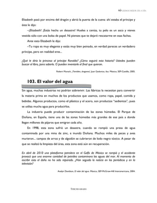 LEEMOS MEJOR DÍA A DÍA



Elizabeth pasó por encima del dragón y abrió la puerta de la cueva: ahí estaba el príncipe y
éste le dijo:
    –¡Elizabeth! ¡Estás hecha un desastre! Hueles a ceniza, tu pelo es un asco y vienes
vestida sólo con una bolsa de papel. Ni pienses que te dejaré rescatarme en esas fachas.
    Ante esto Elizabeth le dijo:
    –Tu ropa es muy elegante y estás muy bien peinado, en verdad pareces un verdadero
príncipe, pero en realidad eres...

¿Qué le diría la princesa al príncipe Ronaldo? ¿Cómo seguirá esta historia? Ustedes pueden
buscar el libro, para saberlo. O pueden inventarle el final que quieran.

                             Robert Munsch, ¡Tiemblen, dragones!, Juan Gedovius, ilus. México, SEP-Castillo, 2005.



    103. El valor del agua
Sin agua, muchas industrias no podrían sobrevivir. Las fábricas la necesitan para convertir
la materia prima en muchos de los productos que usamos, como ropa, papel, comida y
bebidas. Algunos productos, como el plástico y el acero, son productos “sedientos”, pues
se utiliza mucha agua para producirlos.
    La industria puede producir contaminación de las zonas húmedas. El Parque de
Doñana, en España, tiene una de las zonas húmedas más grandes de ese país a donde
llegan millones de pájaros que emigran cada año.
    En 1998, esta zona sufrió un desastre, cuando se rompió una presa de agua
contaminada por una mina de zinc, e inundó Doñana. Muchos miles de peces y aves
murieron... campos de arroz y de algodón se cubrieron de lodo negro tóxico. A pesar de
que se realizó la limpieza del área, esta zona está aún en recuperación.

En abril de 2010 una plataforma petrolera en el Golfo de México se rompió y el accidente
provocó que una enorme cantidad de petróleo contaminara las aguas del mar. Al momento de
escribir esto el daño no ha sido reparado. ¿Han seguido la noticia en los periódicos y en la
televisión?

                              Avelyn Davidson, El valor del agua. México, SEP-McGraw-Hill Interamericana, 2004.




                                            TERCER GRADO
 