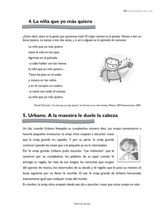 LEEMOS MEJOR DÍA A DÍA




    4. La niña que yo más quiero


¿Cómo decir cómo es la gente que queremos más? El mejor camino es la poesía. Vamos a leer un
breve poema. Lo vamos a leer dos veces, y a ver si alguien se lo aprende de memoria.

    La niña que yo más quiero
    tiene la vida en los ojos,
    lágrimas en el pañuelo
    –y sabe hablar con las manos
    la niña que yo más quiero–.
    Tiene los pies en el suelo
    y música en los oídos
    y en el corazón un vuelco,
    –y canta con todo el cuerpo
    La niña que yo más quiero.

         David Chericián, “La niña que yo más quiero” en El amor es un niño travieso. México, SEP-Panamericana, 2005.



5. Urbano. A la maestra le duele la cabeza

Un día, cuando Urbano festejaba su cumpleaños número diez, sus orejas comenzaron a
hacerle pequeñas travesuras: la oreja chica empezó a escuchar cosas
que la oreja grande no captaba. Y por su parte, la oreja grande
continuó oyendo las cosas que a la pequeña ya no le interesaban.
Por la oreja grande, Urbano pudo escuchar “Las mañanitas” que le
cantaron por su cumpleaños, las palabras de su papá cuando le
entregó su regalo, las risas de sus amigos, las canciones que surgían
del aparato de música, los estornudos de su abuela y el regaño que le puso su maestra el
lunes siguiente por no llevar la mochila. O sea: la oreja grande de Urbano funcionaba
exactamente igual que cualquier oreja del mundo.
En cambio, la oreja chica empezó desde ese día a escuchar cosas que otras orejas no oían.




                                                TERCER GRADO
 