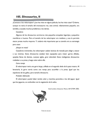 LEEMOS MEJOR DÍA A DÍA




    105. Dinosaurios, II

¿Conoces a los velociraptor? ¿Los has visto en alguna película, los has visto cazar? Créeme,
aunque no tenía el tamaño del tiranosaurio rex, este animal, relativamente pequeño, era
temible y causaba muchos problemas a los demás.
    Cazadores
    Algunos de los dinosaurios carnívoros más pequeños atrapaban lagartijas y pequeños
mamíferos o huevos. Pero el tamaño de los velociraptor era mediano, y eso le permitía
atacar presas mucho mayores. Y, todavía más importante que su tamaño era su estrategia
para cazar.
    ¡Ataque en masa!
    Cazadores tremendos, los velociraptor usaban tácticas de manada para elegir y atacar
a sus víctimas. Estos dinosaurios estaban bien equipados para matar: garras afiladas,
quijadas llenas de dientes, cuerpos ágiles, gran velocidad. Estos inteligentes dinosaurios
rodeaban a su presa y luego caían sobre ella.
    Como navaja
    El velociraptor tenía una garra larga y afilada en el segundo dedo de la pata trasera. Al
levantarla, la garra servía como una navaja para acuchillar a la presa. Igual que los
espolones de los gallos, pero tamaño dinosaurio.
    Predador disfrazado
    El velociraptor puede haber tenido color y manchas parecidos a los del jaguar. Igual
que los jaguares, se confundían con la vegetación de la selva.


                                                  David Lambert, Dinosaurios. México, SEP-CITEM, 2002.




                                        TERCER GRADO
 