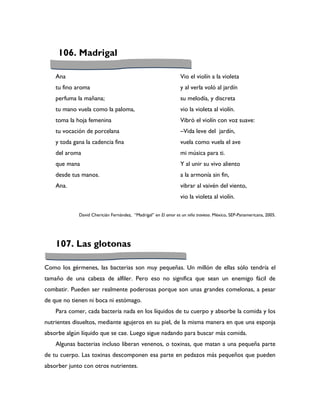 106. Madrigal

    Ana                                                          Vio el violín a la violeta
    tu fino aroma                                                y al verla voló al jardín
    perfuma la mañana;                                           su melodía, y discreta
    tu mano vuela como la paloma,                                vio la violeta al violín.
    toma la hoja femenina                                        Vibró el violín con voz suave:
    tu vocación de porcelana                                     –Vida leve del jardín,
    y toda gana la cadencia fina                                 vuela como vuela el ave
    del aroma                                                    mi música para ti.
    que mana                                                     Y al unir su vivo aliento
    desde tus manos.                                             a la armonía sin fin,
    Ana.                                                         vibrar al vaivén del viento,
                                                                 vio la violeta al violín.

             David Chericián Fernández, “Madrigal” en El amor es un niño travieso. México, SEP-Panamericana, 2005.




    107. Las glotonas

Como los gérmenes, las bacterias son muy pequeñas. Un millón de ellas sólo tendría el
tamaño de una cabeza de alfiler. Pero eso no significa que sean un enemigo fácil de
combatir. Pueden ser realmente poderosas porque son unas grandes comelonas, a pesar
de que no tienen ni boca ni estómago.
    Para comer, cada bacteria nada en los líquidos de tu cuerpo y absorbe la comida y los
nutrientes disueltos, mediante agujeros en su piel, de la misma manera en que una esponja
absorbe algún líquido que se cae. Luego sigue nadando para buscar más comida.
    Algunas bacterias incluso liberan venenos, o toxinas, que matan a una pequeña parte
de tu cuerpo. Las toxinas descomponen esa parte en pedazos más pequeños que pueden
absorber junto con otros nutrientes.
 