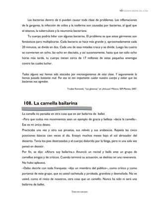LEEMOS MEJOR DÍA A DÍA



    Las bacterias dentro de ti pueden causar toda clase de problemas. Las inflamaciones
de la garganta, la infección de oídos y la tosferina son causadas por bacterias, al igual que
el tétanos, la tuberculosis y la neumonía bacteriana.
    Tu cuerpo podría lidiar con algunas bacterias. El problema es que estos gérmenes son
fantásticos para multiplicarse. Cada bacteria se hace más grande y, aproximadamente cada
20 minutos, se divide en dos. Cada una de esas mitades crece y se divide. Luego las cuatro
se convierten en ocho, las ocho en dieciséis, y así sucesivamente, hasta que tan sólo ocho
horas más tarde, tu cuerpo tienen cerca de 17 millones de estas pequeñas enemigas
contra las cuales luchar.


Todos alguna vez hemos sido atacados por microorganismos de esta clase. Y seguramente la
hemos pasado bastante mal. Por eso es tan importante cuidar nuestro cuerpo y evitar que las
bacterias nos agredan.

                                    Trudee Romanek, “Las glotonas” en ¡Achuuuú! México, SEP-Planeta, 2007.




 108. La camella bailarina

La camella no pensaba en otra cosa que en ser bailarina de ballet.
–Para que todos mis movimientos sean un ejemplo de gracia y belleza –decía la camella–.
Ése es mi único deseo.
Practicaba una vez y otra sus piruetas, sus relevés y sus arabescos. Repetía las cinco
posiciones básicas cien veces al día. Ensayó muchos meses bajo el sol abrasador del
desierto. Tenía los pies destrozados y el cuerpo dolorido por la fatiga, pero ni una sola vez
pensó en desistir.
Por fin, se dijo: «Ahora soy bailarina.» Anunció un recital y bailó ante un grupo de
camellos amigos y de críticos. Cuando terminó su actuación, se deshizo en una reverencia.
No hubo aplausos.
–Debo decirle con toda franqueza –dijo un miembro del público–, como crítico y como
portavoz de este grupo, que es usted cachetuda y jorobada, grandota y desmañada. No es
usted, como el resto de nosotros, otra cosa que un camello. Nunca ha sido ni será una
bailarina de ballet.

                                        TERCER GRADO
 