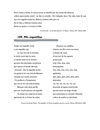 Entre risitas y burlas, la concurrencia se disolvió por las arenas del desierto.
«¡Qué equivocados están! –se dijo la camella–. He trabajado duro. No cabe duda de que
soy una magnífica bailarina. Bailaré y bailaré, sólo para mí.
Así lo hizo, y disfrutó muchos años.
Quien se quiere a sí mismo es feliz.

                                         Arnold Lobel, “La camella bailarina” en Fábulas. México, SEP- Celistía, 2006.



    109. Mis zapatillas

Tengo una zapatilla verde                                           Ahuecan sus cabellos,
y una zapatilla roja.                                         colocan una flor entre sus senos
    La roja vino de la montaña,                               y atisban de reojo
la verde nació bajo la cama,                                  el caminar de los zapatos
y cuando están en la ventana                                  presurosos:
parecen dos damiselas románticas                              chas, chas, chas, chas;
que oyeran el sonido del arpa.                                preocupados,
–¡Contra! –dice la zapatilla verde–                           chis, chas, chis, chas, chis, chas;
me gustaría oír una rima de Bécquer                           agobiados,
recitada con mucha emoción.                                   plon, plon, plon, plon, plon, plon;
–Yo prefiero a Campoamor                                      distraídos,
que era un tío con toda la barba.                             ras, ras, ras, ras, ras, ras, ras;
    Bécquer sólo tenía perilla,                               buscando el zapato enamorado
para ser macho parece una zapatilla.                          que les envíe una larga mirada
    Ya lanzan sus suspiros al viento                          que estremezca su corazón infatuado
apartando de su frente las nubes                              y llene de sueños su almohada.

         Antonio Fernández Molina, “Mis zapatillas” en Aroma de galletas, poemas y cuentos. México, SEP-Exlibris, 2003.
 