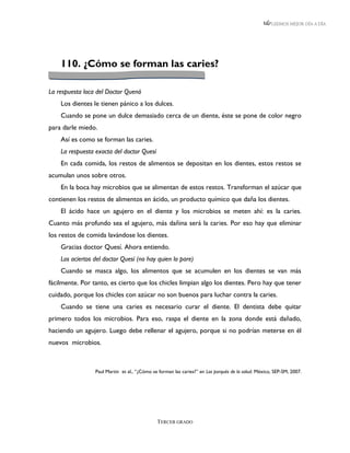 LEEMOS MEJOR DÍA A DÍA




    110. ¿Cómo se forman las caries?

La respuesta loca del Doctor Quenó
    Los dientes le tienen pánico a los dulces.
    Cuando se pone un dulce demasiado cerca de un diente, éste se pone de color negro
para darle miedo.
    Así es como se forman las caries.
    La respuesta exacta del doctor Quesí
    En cada comida, los restos de alimentos se depositan en los dientes, estos restos se
acumulan unos sobre otros.
    En la boca hay microbios que se alimentan de estos restos. Transforman el azúcar que
contienen los restos de alimentos en ácido, un producto químico que daña los dientes.
    El ácido hace un agujero en el diente y los microbios se meten ahí: es la caries.
Cuanto más profundo sea el agujero, más dañina será la caries. Por eso hay que eliminar
los restos de comida lavándose los dientes.
    Gracias doctor Quesí. Ahora entiendo.
    Los aciertos del doctor Quesí (no hay quien lo pare)
    Cuando se masca algo, los alimentos que se acumulen en los dientes se van más
fácilmente. Por tanto, es cierto que los chicles limpian algo los dientes. Pero hay que tener
cuidado, porque los chicles con azúcar no son buenos para luchar contra la caries.
    Cuando se tiene una caries es necesario curar el diente. El dentista debe quitar
primero todos los microbios. Para eso, raspa el diente en la zona donde está dañado,
haciendo un agujero. Luego debe rellenar el agujero, porque si no podrían meterse en él
nuevos microbios.



                 Paul Martin et al., “¿Cómo se forman las caries?” en Los porqués de la salud. México, SEP-SM, 2007.




                                              TERCER GRADO
 
