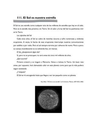 111. El Sol es nuestra estrella

El Sol es una estrella como cualquier otra de los millones de estrellas que hay en el cielo.
Pero es la estrella más próxima a la Tierra. Sin el calor y la luz del Sol no podríamos vivir
en la Tierra.
    Los caprichos del Sol
    Cada once años, el Sol se cubre de manchas oscuras y sufre numerosas y violentas
erupciones. A veces, la fuerza de esas erupciones interrumpe nuestras comunicaciones
por satélite o por radio. Pero el sol siempre termina por calmarse de nuevo. Poco a poco,
su cuerpo incandescente se va volviendo liso, sin marcas.
    El Sol, ¿desaparecerá algún día?
    Sí, pero no se preocupen; no será antes de cinco mil millones de años.
    ¿Qué ocurrirá?
    Primero crecerá y se tragará a Mercurio, Venus e incluso la Tierra. Un buen rato
antes, por supuesto, hará demasiado calor en este planeta como para que la vida pudiera
seguir existiendo.
    ¿Y después?
    El Sol se irá encogiendo hasta que llegue a ser tan pequeño como un planeta.


                                       Ana Alter, “El Sol es una estrella” en El Universo. México, SEP-VOX, 2002.
 