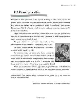 LEEMOS MEJOR DÍA A DÍA




    112. Picasso para niños


Mi nombre es Pablo y nací en la ciudad española de Málaga en 1881. Desde pequeño me
gustó la pintura y mi padre, pintor y profesor de arte, guió mis primeros pasos. Los toros
y las palomas, que eran sus pasiones, poblaron los dibujos de mi infancia. Estudié arte en
Barcelona y en Madrid, en España, pero la formación académica nunca me entusiasmó... Mi
sueño era conocer París...
    Llegué junto con un amigo al bullicioso París en 1900. ¡Había tanto que aprender! Por
desgracia, su repentina muerte me llenó de tristeza y, buscando un color que expresara mi
dolor, comencé a pintarlo todo de azul.
    Al   poco   tiempo       me   enamoré,      me     quedé       a    vivir
definitivamente en París y empecé a pintarlo todo color de rosa.
    Hacia 1935, mi mundo estaba lleno de guerras y aislamiento...
un nuevo cambio llegaría a mi vida.
    Por entonces pintaba los rostros y las figuras humanas tan
distorsionadas que parecían monstruos. Pero también descubrí un
nuevo mundo de la mano de mis hijos y mientras inventaba juegos
para ellos ¡empecé a dibujar como un niño! ¡Y las palomas y los
toros, como en mi infancia volvieron a ser el centro de mis dibujos!
    Ahora que ya conoces mis pinturas, ¿Qué dices, te gustan? Perdón, olvidé decirte mi
nombre completo, yo soy Pablo Picasso, uno de los más importantes pintores del mundo.


¿Ustedes pitan? Todos podemos pintar, y debemos hacerlo, porque esa es una manera de
expresar nuestras emociones.


                                   Marina García, Picasso para niños. México, SEP-Libros del Zorro Rojo, 2004.




                                         TERCER GRADO
 