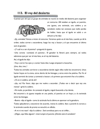 113. El rey del desierto
Cuentan por ahí que un grupo de animales se reunió en medio del desierto para organizar
                                           un concurso. Allí estaban un águila, un juancito,
                                           una iguana, una tarántula, una culebra y un
                                           camaleón; todos tan ansiosos que nadie paraba
                                           de hablar, hasta que el águila se subió a un
                                           sahuaro y les dijo:
–¡Ey, animales! Vamos a iniciar el concurso. Veremos quién es el más listo, cuando yo dé la
orden, todos corren a esconderse, luego los voy a buscar y al que encuentre al último
será el ganador.
–¿Y cuál va a ser el premio? –preguntó la iguana.
–Una corona –contestó el juancito–. El ganador la llevará para siempre, así todos
sabremos que por ser el más listo, es el rey del desierto.
Así, el águila les dijo:
–Voy a cerrar los ojos y a contar hasta diez. Luego empezaré a buscarlos.
¡Uno, dos, tres..!
Todos los animales corrieron a esconderse donde según ellos nadie los encontraría. Unos
hacían hoyos en la arena, otros detrás de las biznagas y otros entre las piedras. Por fin el
águila terminó de contar y comenzó a buscar; a la primera que encontró fue a la culebra.
–¡Ya te vi culebra, sal de ahí!
–¡Ay, no! Por favor, deja que me vuelva a esconder. ¡Todos van a decir que soy una
mensa! –gritó la culebra.
–Ni modo, ya perdiste –le contestó el águila y siguió buscando a los demás.
Así encontró a la iguana trepada en una piedra, al juancito en un hoyo y a la tarántula
entre las biznagas.
–Bueno –dijo el águila– como la tarántula fue la última en aparecer es la ganadora.
Todos aplaudieron y estuvieron de acuerdo, menos la culebra. Iban a ponerle la corona a
la tarántula cuando de pronto se escuchó un silbido.
–A mi ni me vean! –dijo la culebra–. Seré envidiosa pero no sé chiflar...
–¡Oigan, aquí falta alguien! –interrumpió el juancito ¿Dónde está el camaleón?
 