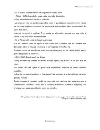 LEEMOS MEJOR DÍA A DÍA



–¡Sí, es cierto! ¿Dónde estará? –se preguntaron unos a otros.
–¡ Fiiiiuu! –chifló el camaleón– Aquí estoy, en medio de ustedes.
–¿Pero, como le hiciste? –le dijo la tarántula.
–Lo único que hice fue quedarme parado y como vi que todos se escondieron muy rápido
me dio tanta vergüenza que empecé a ponerme de varios colores, hasta que me quedó del
color de la tierra.
–¡Ah no! –protestó la culebra– Él no puede ser el ganador, aunque haya aparecido al
último, ni siquiera buscó dónde meterse.
–¡Sí, sí! No se vale! –gritaron los otros animales.
–¡A ver, silencio! –dijo el águila– Como nadie está conforme, que el camaleón nos
demuestre cómo le hizo, así veremos si le corresponde el triunfo o no.
Entonces, todos los animales se pusieron muy contentos y en sus meras narices vieron
cómo desapareció el camaleón.
–¡Ohhh!¡Ahh! ¿Dónde está? –se decían.
–Estoy en medio de ustedes. No me he movido. Fíjense, voy a abrir un ojo para que me
vean.
–¡Es cierto, allí está! –gritó la iguana muy sorprendida, mientras los demás animales
aplaudían.
–¡Guácala! –protestó la culebra – ¡Tramposos! ¡Ya no juego! Y se fue del lugar haciendo
gestos y muecas.
Desde entonces el camaleón cambia de color nada más oye o ve algo, pues teme que la
culebra quiera robarle su corona. Por el contrario, la envidiosa culebra ve a alguien y saca
la lengua, pues sigue resentida con todos los animales.



         “El rey de los animales” en Jesús Paredes (Adaptador), Así cuentan y juegan en la tierra del venado, Ruth Araceli
                                                                               Rodríguez, ilus. México, CONAFE, 2000.




                                                  TERCER GRADO
 