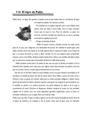 114. El tigre de Pablo

Pablo tenía un tigre. Era grande y rayado como el que había visto en una libreta. El tigre
                              era experto cazador de ratones y arañas.
                                En realidad era un gatito atigrado, pero como Pablo tenía
                              cuatro años de edad y nunca había visto un tigre, siempre
                              creyó que el suyo lo era. Para él, además, su gato era
                              enorme; una fiera temible que dormía en su cama y lanzaba
                              atronadores rugidos nocturnos.
                                El tigre se llamaba Andrés.
                                 Pablo lo quería mucho y lloraba cuando no había carne
para él, lo que, por desgracia, era demasiado frecuente. En realidad el pobre gato sólo
había comido carne tres veces en su vida; algunos días ni siquiera le daban unos trozos de
pan o un poco de leche y, como a decir verdad, no era tan experto para sorprender
ratones como creía Pablo, Andrés estaba hambriento y flaco. Las costillas del felino salían
por su piel como navajas que amenazaban dividirlo en diferentes partes.
    Pablo también comía poco. Su padre le dijo una vez que su familia era pobre y él no
entendió bien aquello, pero supo que, por alguna razón desconocida, los pobres eran los
que no comían mucho y tenían tigres hambrientos en sus camas.
  Ese día era un día feliz. Sobre la mesa brillaba, como una gran lámpara encendida en el
atardecer, la botella de leche. Era día de tomar leche. Pero Pablo, a pesar de todo, miró a
Andrés e hizo un gesto de tristeza: sabía que su madre pensaba obligarlo a beber buena
parte de esa leche sin darle a Andrés siquiera unas gotas, Se imaginó lo que sucedería con
la botella: su padre y su madre tomarían una parte después de darle a él la suya y
esconderían el resto. Durante el desayuno, Andrés rondaría la mesa no con terribles
rugidos de la noche, sino con unos pequeños gemidos suplicantes, como si fuera un
animalito inofensivo y no un tigre. Pero no le darían nada.
Pablo tuvo una idea. Trepó a la silla y agarró con las dos manos la botella de leche. Acercó
el plato de Andrés y le empezó a dar la leche, hasta que el gato, que era bastante
 