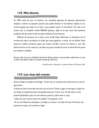 118. Mal aliento

En 1999, antes de que tú nacieras, una compañía japonesa de aparatos electrónicos
empezó a vender un pequeño aparato que puede detectar el mal aliento. Soplas en él y
mide los gases que están en tu boca y que pueden causar el mal aliento. Tan sólo en el
primer año, la compañía vendió 800,000 aparatos. ¿Qué es lo que causa este apestoso
problema del que todo mundo se quiere deshacer? Las bacterias.
    Millones de bacterias en tu boca, cerca de 80 clases diferentes, se alimentan con la
comida que sobra y producen un ácido que causa agujeros, o caries, en tus dientes. Estas
bacterias también producen gases que huelen terrible. Lavarte los dientes y usar hilo
dental termina con la mayoría y de deja muy poca comida para que se alimenten las pocas
que hubieran quedado.


Así que cada vez que te dé flojera lavarte los dientes, piensa en que puedes enfermarte y en que
si tienes mal aliento nadie va a querer tenerte por allí cerca.

                                      Trudde Romanek, “Mal aliento” en ¡Achuuuú! México, SEP -Planeta, 2007.




    119. Las risas del monte

Antes de llegar al pueblo de Santiago Tuxtla, hay un montecito de donde brota un ojo de
agua fresca.
Cuando yo tenía como diez años iba con mi primo Tomás a jugar en ese lugar, el agua era
tan limpia y transparente que nos gustaba estar por mucho rato. Un día vimos a unos
jóvenes bañándose, pero con el sombrero puesto y sobre éste su ropa.
–¿Oye, por qué traes la ropa en la cabeza? –le pregunté a uno.
–Si no, se la llevan los chaneques. ¡Te dejan en cueros! –nos dijo. Ni caso le hicimos, nos
quitamos la ropa y nos metimos a jugar.
 