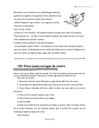 LEEMOS MEJOR DÍA A DÍA



Brincamos y nos revolcamos en la orilla del agua hasta que
quedamos arrugados como gusanos; al rato, decidimos irnos
a la casa, pues ya teníamos hambre. Nos salimos.
–¿Dónde dejaste la ropa, Tomás? –me preguntó mi primo.
–Pues allí, en esas piedras.
–No, no está, –le dije.
–¡Cómo no! –me contestó. Y ahí andamos busque y busque, pero nada, ni los zapatos.
–Pues vámonos así... –me dijo mi primo. Íbamos cuidando que nadie nos viera, en cueros
como andábamos lo que iban a pensar...
A medio monte escuchamos risas entre las plantas.
–¡Los chaneques! –gritó Tomás. Y nos echamos a correr, pero entre más aprisa íbamos,
más risas oíamos. Ya llevábamos la carne chinita del miedo, pero ni modo, así llegamos a la
casa y mi mamá nos regañó, porque según ella, nos habían robado

Jesús Pérez Ruiz, “Las risas del monte” en Jesús Paredes (adaptación), La tierra de los susurros. México, SEP-CONAFE, 2000.




    120. Cinco patas en lugar de cuatro

Hace un rato que no leemos nada de animales. Ya es hora de ocuparnos de esos otros seres con
los que compartimos el planeta. Hoy vamos a conocer algo sobre las estrellas de mar.
     Vean esto, vivir al revés
    1. Descansan sobre las rocas. Necesitan un lugar donde adherirse a las rocas.
    2. Las estrellas son depredadoras. Esto quiere decir que se comen a otros animales.
    3. Cinco brazos, colocados de forma radial; es decir, los cinco salen de un centro
hacia fuera.
    4. Tiene el ano en la parte superior, por arriba.
    5. Tiene la boca en la parte inferior, por debajo.
    ¡A comer almejas!
    Cuando una estrella de mar encuentra una almeja, se acerca a ella y se coloca encima
de su concha. Después, con sus potentes brazos, abre la concha de su presa, saca el
estómago, la digiere y luego se la come.
    Somos acuáticos

                                                    TERCER GRADO
 