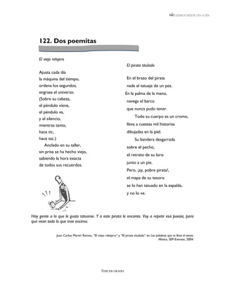 LEEMOS MEJOR DÍA A DÍA




    122. Dos poemitas

    El viejo relojero
                                                                      El pirata titulado
    Ajusta cada día
    la máquina del tiempo,                                            En el brazo del pirata
    ordena los segundos,                                              nada el tatuaje de un pez.
    engrasa el universo.                                             En la palma de la mano,
    (Sobre su cabeza,
                                                                      navega el barco
    el péndulo viene,
                                                                      que nunca pudo tener.
    el péndulo va,
                                                                            Todo su cuerpo es un cromo,
    y el silencio,
    mientras tanto,                                                   lleva a cuestas mil historias
    hace tic,                                                         dibujadas en la piel.
    hace tac.)                                                              Su bandera desgarrada
       Anclado en su taller,                                          sobre el pecho,
    sin prisa se ha hecho viejo,
                                                                      el retrato de su loro
    sabiendo la hora exacta
                                                                      junto a un pie.
    de todos sus recuerdos.
                                                                      Pero, ¡ay, pobre pirata!,
                                                                      el mapa de su tesoro
                                                                      se lo han tatuado en la espalda,
                                                                      y no lo ve.




Hay gente a la que le gusta tatuarse. Y a este pirata le encanta. Voy a repetir esa poesía, para
que vean todo lo que trae encima.


               Juan Carlos Martín Ramos, “El viejo relojero” y “El pirata titulado” en Las palabras que se lleva el viento.
                                                                                             México, SEP-Everest, 2004.




                                                  TERCER GRADO
 