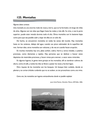 125. Montañas

Algunos datos curiosos
Una montaña es una enorme mole de rocas y tierra, que se ha formado a lo largo de miles
de años. Algunas son tan altas que llegan hasta las nubes y más allá. Su cima, o sea la parte
superior, puede estar nevada durante todo el año. Otras montañas son lo bastante bajas
como para que sea posible subir y bajar de ellas en un solo día.
    De hecho, se encuentran montañas en todas las zonas del mundo. Hay montañas
hasta en los océanos, debajo del agua; cuando sus picos sobresalen de la superficie del
mar, forman islas; otras montañas son volcanes, y de vez en cuando hacen erupción.
    En muchas montañas hay oro, plata carbón, cobre, hierro y otros metales, o piedras
preciosas, como diamantes y ópalos. Hay personas que se dedican a buscar estos
depósitos de materiales preciosos, y hacen minas para extraer, o sacar estos minerales.
    En algunos lugares, la gente tiene granjas en las montañas; allí se siembran cultivos de
altura, como el café, y todos los días se llevan a pastar las vacas y los borregos.
    Otra riqueza de las montañas son los bosques. Un bosque bien cuidado, donde se
plantan y se cortan árboles cuidando que no se acaben, es tan provechoso como una mina.


    Como ven, las montañas son lugares extraordinarios donde es posible explotar


                                                   Joann Early Macken, Montañas. México, SEP-Edilar, 2006.
 